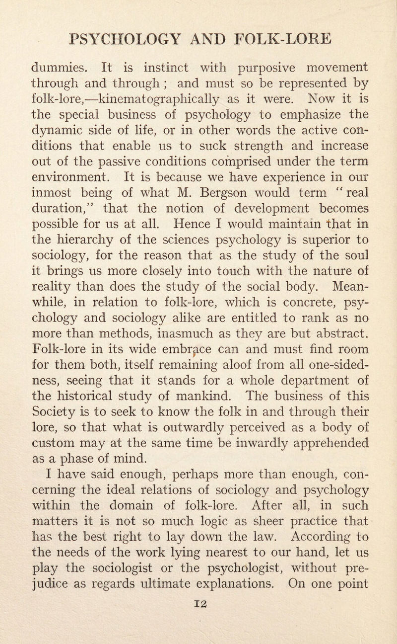 dummies. It is instinct with purposive movement through and through ; and must so be represented by folk-lore,—kinematographically as it were. Now it is the special business of psychology to emphasize the dynamic side of life, or in other words the active con¬ ditions that enable us to suck strength and increase out of the passive conditions comprised under the term environment. It is because we have experience in our inmost being of what M. Bergson would term “ real duration/’ that the notion of development becomes possible for us at all. Hence I would maintain that in the hierarchy of the sciences psychology is superior to sociology, for the reason that as the study of the soul it brings us more closely into touch with the nature of reality than does the study of the social body. Mean¬ while, in relation to folk-lore, which is concrete, psy¬ chology and sociology alike are entitled to rank as no more than methods, inasmuch as they are but abstract. Folk-lore in its wide embrace can and must find room for them both, itself remaining aloof from all one-sided¬ ness, seeing that it stands for a whole department of the historical study of mankind. The business of this Society is to seek to know the folk in and through their lore, so that what is outwardly perceived as a body of custom may at the same time be inwardly apprehended as a phase of mind. I have said enough, perhaps more than enough, con¬ cerning the ideal relations of sociology and psychology within the domain of folk-lore. After all, in such matters it is not so much logic as sheer practice that has the best right to lay down the law. According to the needs of the work lying nearest to our hand, let us play the sociologist or the psychologist, without pre¬ judice as regards ultimate explanations. On one point