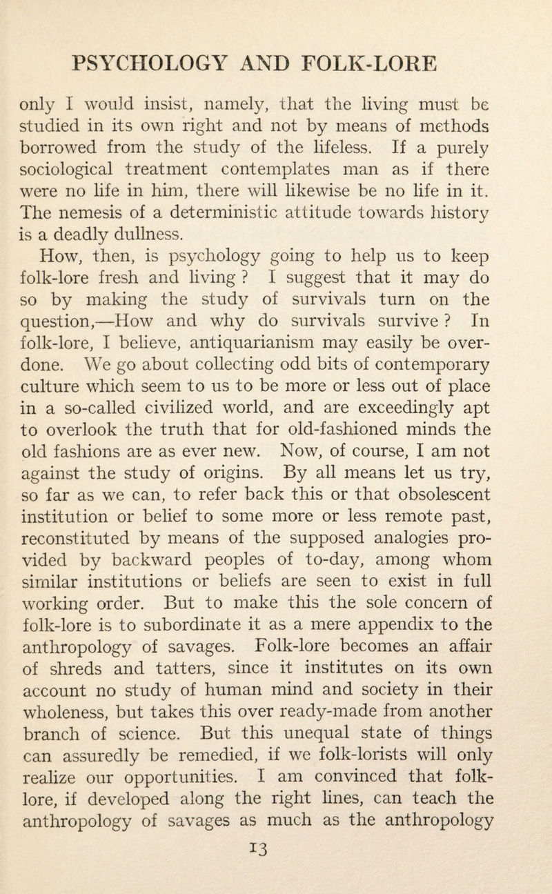 only I would insist, namely, that the living must be studied in its own right and not by means of methods borrowed from the study of the lifeless. If a purely sociological treatment contemplates man as if there were no life in him, there will likewise be no life in it. The nemesis of a deterministic attitude towards history is a deadly dullness. How, then, is psychology going to help us to keep folk-lore fresh and living ? I suggest that it may do so by making the study of survivals turn on the question,—How and why do survivals survive ? In folk-lore, I believe, antiquarianism may easily be over¬ done. We go about collecting odd bits of contemporary culture which seem to us to be more or less out of place in a so-called civilized world, and are exceedingly apt to overlook the truth that for old-fashioned minds the old fashions are as ever new. Now, of course, I am not against the study of origins. By all means let us try, so far as we can, to refer back this or that obsolescent institution or belief to some more or less remote past, reconstituted by means of the supposed analogies pro¬ vided by backward peoples of to-day, among whom similar institutions or beliefs are seen to exist in full working order. But to make this the sole concern of folk-lore is to subordinate it as a mere appendix to the anthropology of savages. Folk-lore becomes an affair of shreds and tatters, since it institutes on its own account no study of human mind and society in their wholeness, but takes this over ready-made from another branch of science. But this unequal state of things can assuredly be remedied, if we folk-lorists will only realize our opportunities. I am convinced that folk¬ lore, if developed along the right lines, can teach the anthropology of savages as much as the anthropology