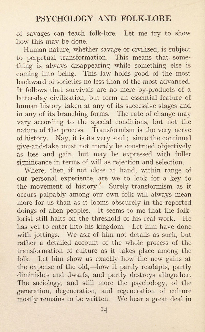 of savages can teach folk-lore. Let me try to show how this may be done. Human nature, whether savage or civilized, is subject to perpetual transformation. This means that some¬ thing is always disappearing while something else is coming into being. This law holds good of the most backward of societies no less than of the most advanced. It follows that survivals are no mere by-products of a latter-day civilization, but form an essential feature of human history taken at any of its successive stages and in any of its branching forms. The rate of change may vary according to the special conditions, but not the nature of the process. Transformism is the very nerve of history. Nay, it is its very soul; since the continual give-and-take must not merely be construed objectively as loss and gain, but may be expressed with fuller significance in terms of will as rejection and selection. Where, then, if not close at hand, within range of our personal experience, are we to look for a key to the movement of history ? Surely transformism as it occurs palpably among our own folk will always mean more for us than as it looms obscurely in the reported doings of alien peoples. It seems to me that the folk¬ lorist still halts on the threshold of his real work. He has yet to enter into his kingdom. Let him have done with jottings. We ask of him not details as such, but rather a detailed account of the whole process of the transformation of culture as it takes place among the folk. Let him show us exactly how the new gains at the expense of the old,—how it partly readapts, partly diminishes and dwarfs, and partly destroys altogether. The sociology, and still more the psychology, of the generation, degeneration, and regeneration of culture mostly remains to be written. We hear a great deal in *4