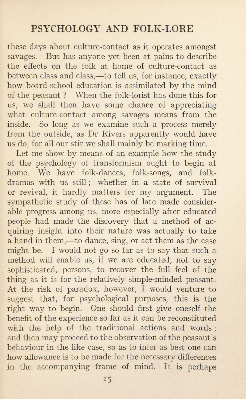 these days about culture-contact as it operates amongst savages. But has anyone yet been at pains to describe the effects on the folk at home of culture-contact as between class and class,—to tell us, for instance, exactly how board-school education is assimilated by the mind of the peasant ? When the folk-lorist has done this for us, we shall then have some chance of appreciating what culture-contact among savages means from the inside. So long as we examine such a process merely from the outside, as Dr Rivers apparently would have us do, for all our stir we shall mainly be marking time. Let me show by means of an example how the study of the psychology of transformism ought to begin at home. We have folk-dances, folk-songs, and folk- dramas with us still; whether in a state of survival or revival, it hardly matters for my argument. The sympathetic study of these has of late made consider¬ able progress among us, more especially after educated people had made the discovery that a method of ac¬ quiring insight into their nature was actually to take a hand in them,—-to dance, sing, or act them as the case might be. I would not go so far as to say that such a method will enable us, if we are educated, not to say sophisticated, persons, to recover the full feel of the thing as it is for the relatively simple-minded peasant. At the risk of paradox, however, I would venture to suggest that, for psychological purposes, this is the right way to begin. One should first give oneself the benefit of the experience so far as it can be reconstituted with the help of the traditional actions and words ; and then may proceed to the observation of the peasant's behaviour in the like case, so as to infer as best one can how allowance is to be made for the necessary differences in the accompanying frame of mind. It is perhaps