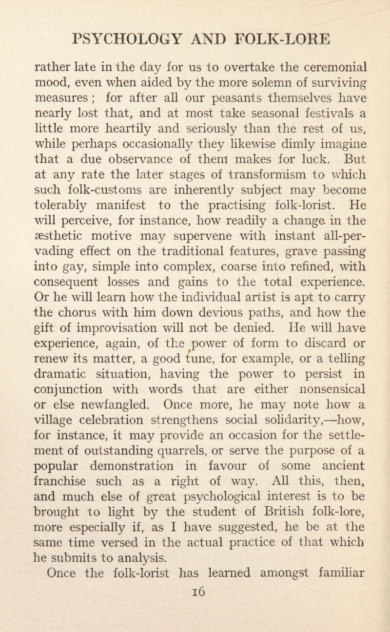 rather late in the day for us to overtake the ceremonial mood, even when aided by the more solemn of surviving measures; for after all our peasants themselves have nearly lost that, and at most take seasonal festivals a little more heartily and seriously than the rest of us, while perhaps occasionally they likewise dimly imagine that a due observance of them makes for luck. But at any rate the later stages of transformism to which such folk-customs are inherently subject may become tolerably manifest to the practising folk-lorist. He will perceive, for instance, how readily a change, in the aesthetic motive may supervene with instant all-per¬ vading effect on the traditional features, grave passing into gay, simple into complex, coarse into refined, with consequent losses and gains to the total experience. Or he will learn how the individual artist is apt to carry the chorus with him down devious paths, and how the gift of improvisation will not be denied. He will have experience, again, of the power of form to discard or renew its matter, a good tune, for example, or a telling dramatic situation, having the power to persist in conjunction with words that are either nonsensical or else newfangled. Once more, he may note how a village celebration strengthens social solidarity,—how, for instance, it may provide an occasion for the settle¬ ment of outstanding quarrels, or serve the purpose of a popular demonstration in favour of some ancient franchise such as a right of way. All this, then, and much else of great psychological interest is to be brought to light by the student of British folk-lore, more especially if, as I have suggested, he be at the same time versed in the actual practice of that which he submits to analysis. Once the folk-lorist has learned amongst familiar