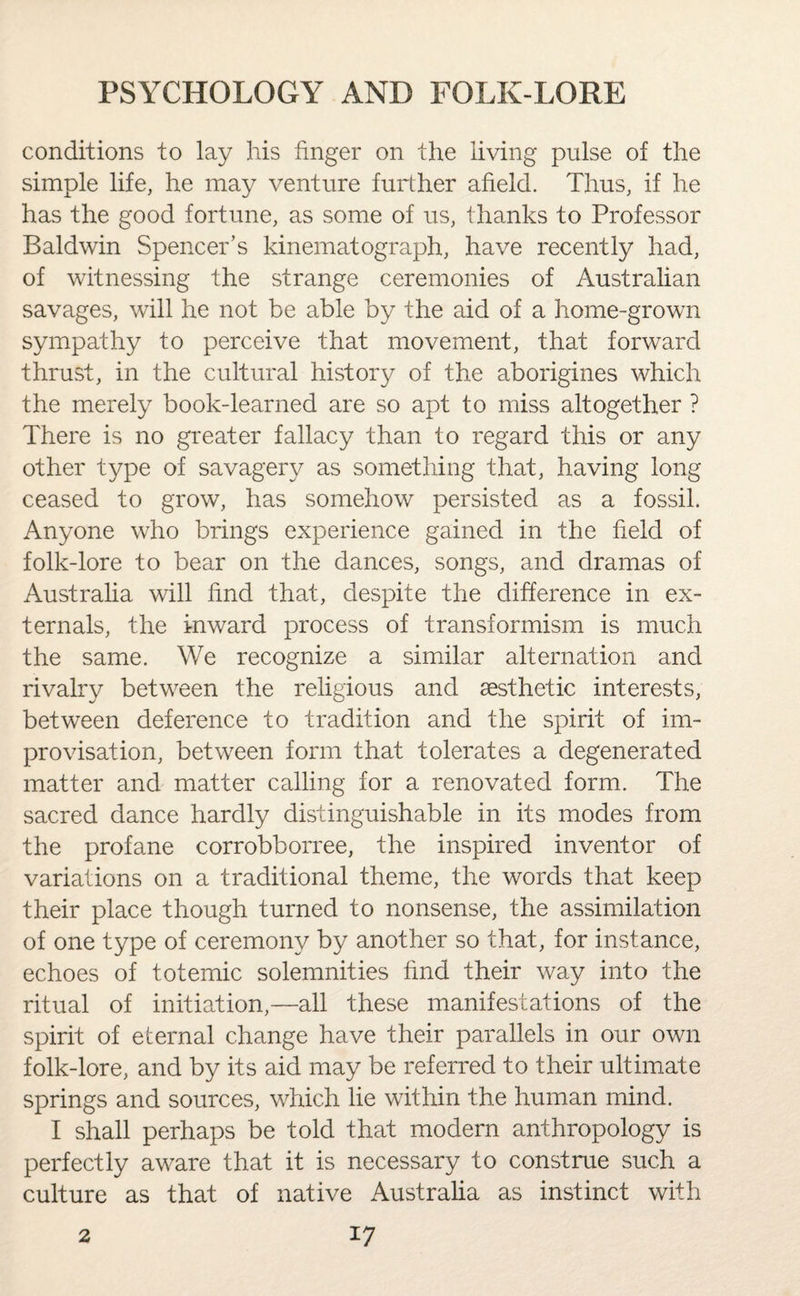conditions to lay his finger on the living pulse of the simple life, he may venture further afield. Thus, if he has the good fortune, as some of us, thanks to Professor Baldwin Spencer’s kinematograph, have recently had, of witnessing the strange ceremonies of Australian savages, will he not be able by the aid of a home-grown sympathy to perceive that movement, that forward thrust, in the cultural history of the aborigines which the merely book-learned are so apt to miss altogether ? There is no greater fallacy than to regard this or any other type of savagery as something that, having long ceased to grow, has somehow persisted as a fossil. Anyone who brings experience gained in the field of folk-lore to bear on the dances, songs, and dramas of Australia will find that, despite the difference in ex¬ ternals, the inward process of transformism is much the same. We recognize a similar alternation and rivalry between the religious and aesthetic interests, between deference to tradition and the spirit of im¬ provisation, between form that tolerates a degenerated matter and matter calling for a renovated form. The sacred dance hardly distinguishable in its modes from the profane corrobborree, the inspired inventor of variations on a traditional theme, the words that keep their place though turned to nonsense, the assimilation of one type of ceremony by another so that, for instance, echoes of totemic solemnities find their way into the ritual of initiation,—all these manifestations of the spirit of eternal change have their parallels in our own folk-lore, and by its aid may be referred to their ultimate springs and sources, which lie within the human mind. I shall perhaps be told that modern anthropology is perfectly aware that it is necessary to construe such a culture as that of native Australia as instinct with