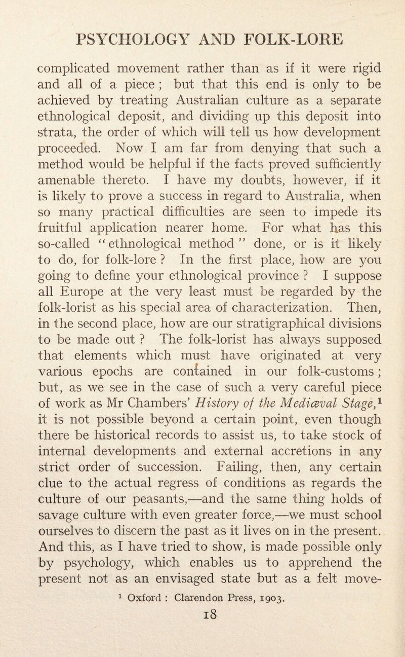 complicated movement rather than as if it were rigid and all of a piece ; but that this end is only to be achieved by treating Australian culture as a separate ethnological deposit, and dividing up this deposit into strata, the order of which will tell us how development proceeded. Now I am far from denying that such a method would be helpful if the facts proved sufficiently amenable thereto. I have my doubts, however, if it is likely to prove a success in regard to Australia, when so many practical difficulties are seen to impede its fruitful application nearer home. For what has this so-called “ethnological method” done, or is it likely to do, for folk-lore ? In the first place, how are you going to define your ethnological province ? I suppose all Europe at the very least must be regarded by the folk-lorist as his special area of characterization. Then, in the second place, how are our stratigraphical divisions to be made out ? The folk-lorist has always supposed that elements which must have originated at very various epochs are contained in our folk-customs; but, as we see in the case of such a very careful piece of work as Mr Chambers’ History of the Mediceval Stage,1 it is not possible beyond a certain point, even though there be historical records to assist us, to take stock of internal developments and external accretions in any strict order of succession. Failing, then, any certain clue to the actual regress of conditions as regards the culture of our peasants,—and the same thing holds of savage culture with even greater force,—we must school ourselves to discern the past as it lives on in the present. And this, as I have tried to show, is made possible only by psychology, which enables us to apprehend the present not as an envisaged state but as a felt move- 1 Oxford : Clarendon Press, 1903.
