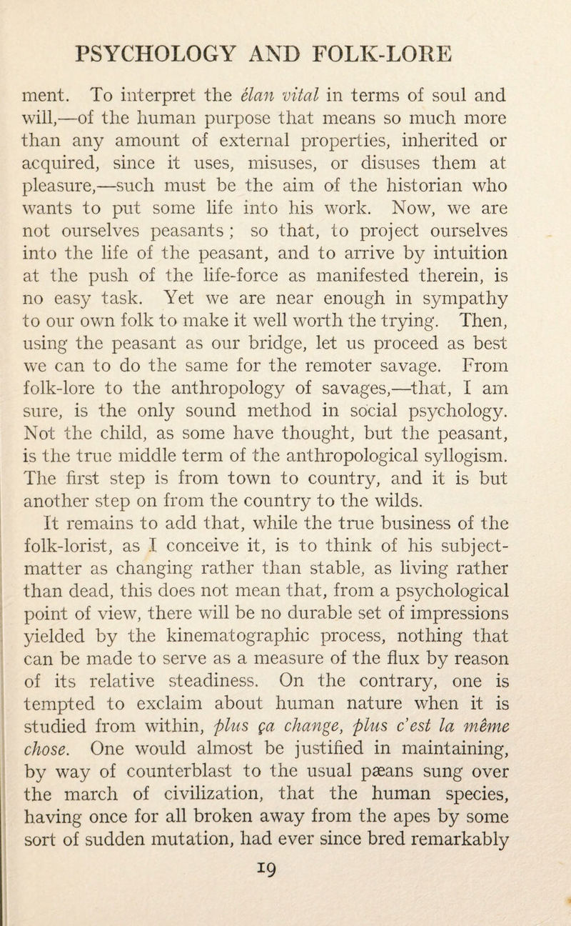 ment. To interpret the elan vital in terms of soul and will,—of the human purpose that means so much more than any amount of external properties, inherited or acquired, since it uses, misuses, or disuses them at pleasure,—such must be the aim of the historian who wants to put some life into his work. Now, we are not ourselves peasants ; so that, to project ourselves into the life of the peasant, and to arrive by intuition at the push of the life-force as manifested therein, is no easy task. Yet we are near enough in sympathy to our own folk to make it well worth the trying. Then, using the peasant as our bridge, let us proceed as best we can to do the same for the remoter savage. From folk-lore to the anthropology of savages,—that, I am sure, is the only sound method in social psychology. Not the child, as some have thought, but the peasant, is the true middle term of the anthropological syllogism. The first step is from town to country, and it is but another step on from the country to the wilds. It remains to add that, while the true business of the folk-lorist, as I conceive it, is to think of his subject- matter as changing rather than stable, as living rather than dead, this does not mean that, from a psychological point of view, there will be no durable set of impressions yielded by the kinematographic process, nothing that can be made to serve as a measure of the flux by reason of its relative steadiness. On the contrary, one is tempted to exclaim about human nature when it is studied from within, plus ga change, plus c’est la rnerne chose. One would almost be justified in maintaining, by way of counterblast to the usual paeans sung over the march of civilization, that the human species, having once for all broken away from the apes by some sort of sudden mutation, had ever since bred remarkably