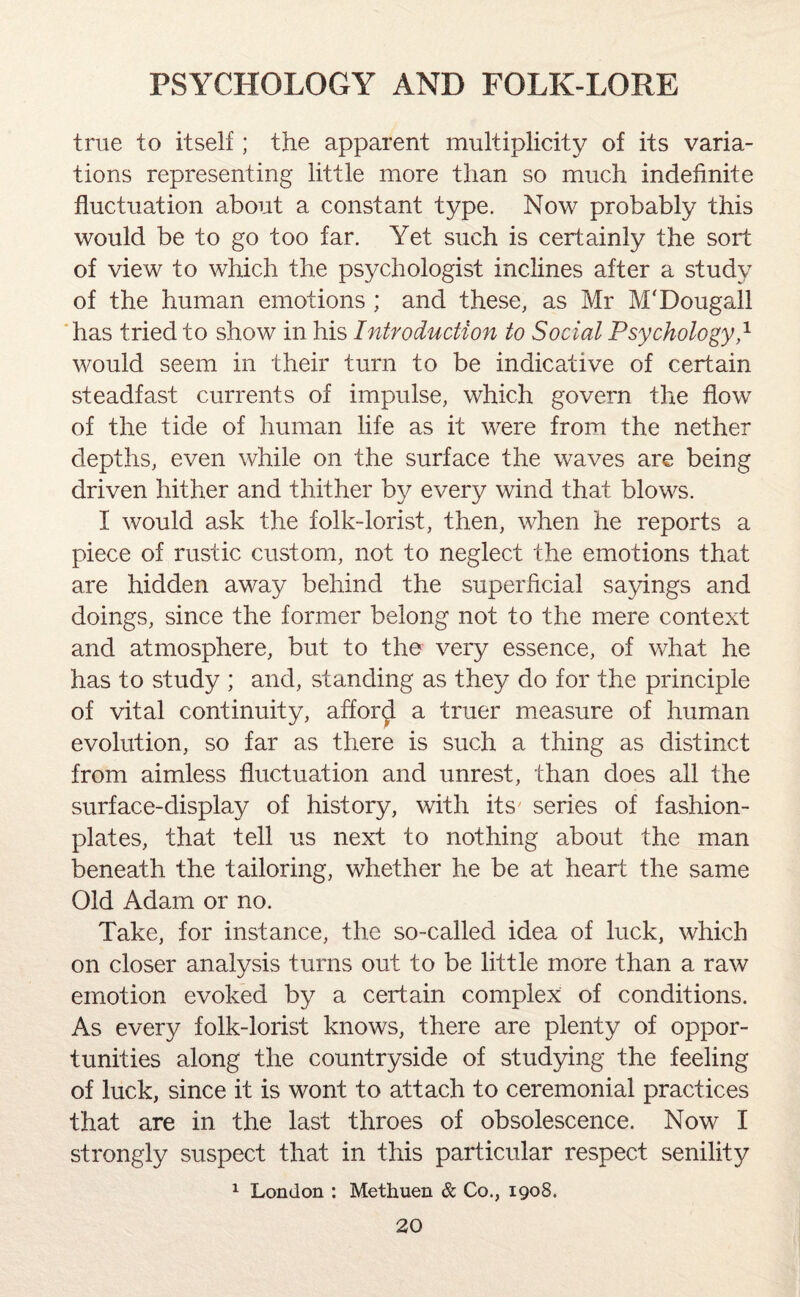 true to itself; the apparent multiplicity of its varia¬ tions representing little more than so much indefinite fluctuation about a constant type. Now probably this would be to go too far. Yet such is certainly the sort of view to which the psychologist inclines after a study of the human emotions ; and these, as Mr M'Dougall has tried to show in his Introduction to Social Psychology,1 would seem in their turn to be indicative of certain steadfast currents of impulse, which govern the flow of the tide of human life as it were from the nether depths, even while on the surface the waves are being driven hither and thither by every wind that blows. I would ask the folk-lorist, then, when he reports a piece of rustic custom, not to neglect the emotions that are hidden away behind the superficial sayings and doings, since the former belong not to the mere context and atmosphere, but to the very essence, of what he has to study ; and, standing as they do for the principle of vital continuity, afford a truer measure of human evolution, so far as there is such a thing as distinct from aimless fluctuation and unrest, than does all the surface-display of history, with its' series of fashion- plates, that tell us next to nothing about the man beneath the tailoring, whether he be at heart the same Old Adam or no. Take, for instance, the so-called idea of luck, which on closer analysis turns out to be little more than a raw emotion evoked by a certain complex of conditions. As every folk-lorist knows, there are plenty of oppor¬ tunities along the countryside of studying the feeling of luck, since it is wont to attach to ceremonial practices that are in the last throes of obsolescence. Now I strongly suspect that in this particular respect senility 1 London : Methuen & Co., 1908.