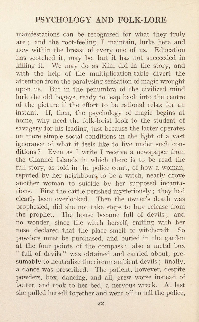 manifestations can be recognized for what they truly are ; and the root-feeling, I maintain, lurks here and now within the breast of every one of us. Education has scotched it, may be, but it has not succeeded in killing it. We may do as Kim did in the story, and with the help of the multiplication-table divert the attention from the paralysing sensation of magic wrought upon us. But in the penumbra of the civilized mind lurk the old bogeys, ready to leap back into the centre of the picture if the effort to be rational relax for an instant. If, then, the psychology of magic begins at home, why need the folk-lorist look to the student of savagery for his leading, just because the latter operates on more simple social conditions in the light of a vast ignorance of what it feels like to live under such con¬ ditions ? Even as I write I receive a newspaper from the Channel Islands in which there is to be read the full story, as told in the police court, of how a woman, reputed by her neighbour^ to be a witch, nearly drove another woman to suicide by her supposed incanta¬ tions. First the cattle perished mysteriously; they had clearly been overlooked. Then the owner’s death was prophesied, did she not take steps to buy release from the prophet. The house became full of devils ; and no wonder, since the witch herself, sniffing with her nose, declared that the place smelt of witchcraft. So powders must be purchased, and buried in the garden at the four points of the compass ; also a metal box “ full of devils ” was obtained and carried about, pre¬ sumably to neutralize the circumambient devils ; finally, a dance was prescribed. The patient, however, despite powders, box, dancing, and all, grew worse instead of better, and took to her bed, a nervous wreck. At last she pulled herself together and went off to tell the police,