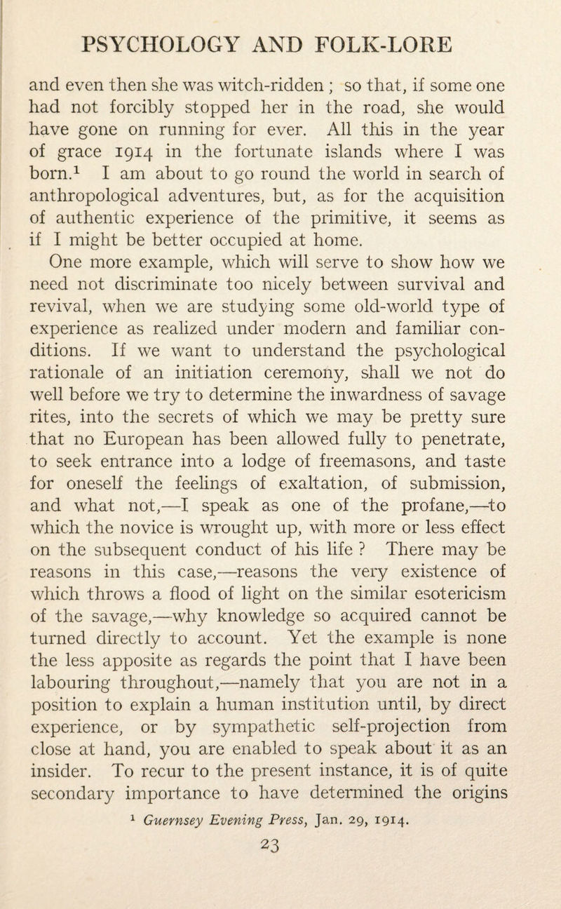 and even then she was witch-ridden ; so that, if some one had not forcibly stopped her in the road, she would have gone on running for ever. All this in the year of grace 1914 in the fortunate islands where I was born.1 I am about to go round the world in search of anthropological adventures, but, as for the acquisition of authentic experience of the primitive, it seems as if I might be better occupied at home. One more example, which will serve to show how we need not discriminate too nicely between survival and revival, when we are studying some old-world type of experience as realized under modern and familiar con¬ ditions. If we want to understand the psychological rationale of an initiation ceremony, shall we not do well before we try to determine the inwardness of savage rites, into the secrets of which we may be pretty sure that no European has been allowed fully to penetrate, to seek entrance into a lodge of freemasons, and taste for oneself the feelings of exaltation, of submission, and what not,—I speak as one of the profane,—to which the novice is wrought up, with more or less effect on the subsequent conduct of his life ? There may be reasons in this case,—reasons the very existence of which throws a flood of light on the similar esotericism of the savage,—why knowledge so acquired cannot be turned directly to account. Yet the example is none the less apposite as regards the point that I have been labouring throughout,—namely that you are not in a position to explain a human institution until, by direct experience, or by sympathetic self-projection from close at hand, you are enabled to speak about it as an insider. To recur to the present instance, it is of quite secondary importance to have determined the origins 1 Guernsey Evening Press, Jan. 29, 1914.