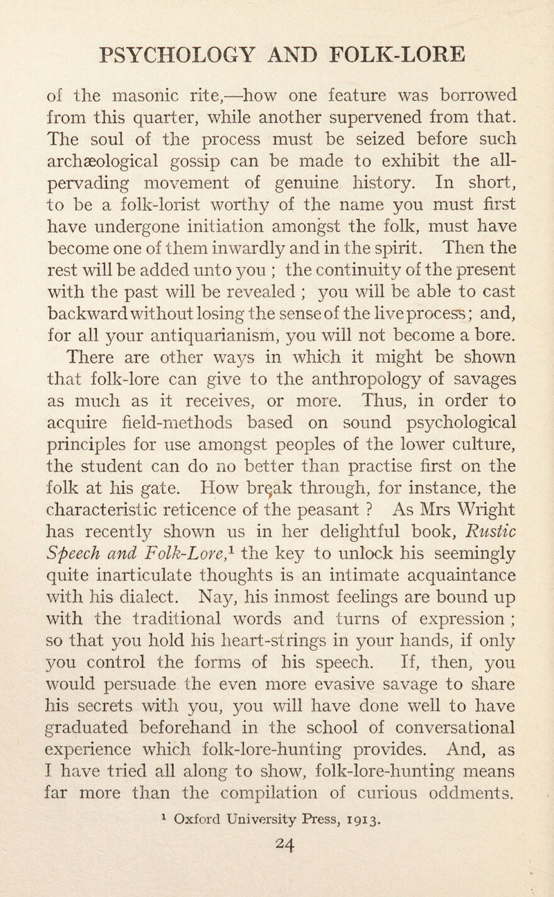 of the masonic rite,—how one feature was borrowed from this quarter, while another supervened from that. The soul of the process must be seized before such archaeological gossip can be made to exhibit the all- pervading movement of genuine history. In short, to be a folk-lorist worthy of the name you must first have undergone initiation amongst the folk, must have become one of them inwardly and in the spirit. Then the rest will be added unto 37011; the continuity of the present with the past will be revealed ; you will be able to cast backward without losing the sense of the live process; and, for all your antiquarianism, you will not become a bore. There are other wa3^s in which it might be shown that folk-lore can give to the anthropology of savages as much as it receives, or more. Thus, in order to acquire field-methods based on sound psychological principles for use amongst peoples of the lower culture, the student can do no better than practise first on the folk at his gate. How br^ak through, for instance, the characteristic reticence of the peasant ? As Mrs Wright has recentty shown us in her delightful book, Rustic Speech and Folk-Lore,1 the key to unlock his seemingly quite inarticulate thoughts is an intimate acquaintance with his dialect. Nay, his inmost feelings are bound up with the traditional words and turns of expression ; so that you hold his heart-strings in your hands, if only you control the forms of his speech. If, then, you would persuade the even more evasive savage to share his secrets with you, you will have done well to have graduated beforehand in the school of conversational experience which folk-lore-hunting provides. And, as I have tried all along to show, folk-lore-hunting means far more than the compilation of curious oddments. 1 Oxford University Press, 1913.