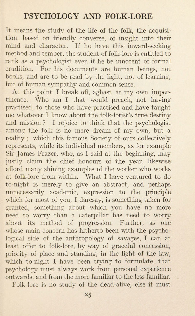 It means the study of the life of the folk, the acquisi¬ tion, based on friendly converse, of insight into their mind and character. If he have this inward-seeking method and temper, the student of folk-lore is entitled to rank as a psychologist even if he be innocent of formal erudition. For his documents are human beings, not books, and are to be read by the light, not of learning, but of human sympathy and common sense. At this point I break off, aghast at my own imper¬ tinence. Who am I that would preach, not having practised, to those who have practised and have taught me whatever I know about the folk-lorist’s true* destiny and mission ? I rejoice to think that the psychologist among the folk is no mere dream of my own, but a reality; which this famous Society of ours collectively represents, while its individual members, as for example Sir James Frazer, who, as I said at the beginning, may justly claim the chief honours of the year, likewise afford many shining examples of the worker who works at folk-lore from within. What I have ventured to do to-night is merely to give an abstract, and perhaps unnecessarily academic, expression to the principle which for most of you, I daresay, is something taken for granted, something about which you have no more need to worry than a caterpillar has need to worry about its method of progression. Further, as one whose main concern has hitherto been with the psycho¬ logical side of the anthropology of savages, I can at least offer to folk-lore, by way of graceful concession, priority of place and standing, in the light of the law, which to-night I have been trying to formulate, that psychology must always work from personal experience outwards, and from the more familiar to the less familiar. Folk-lore is no study of the dead-alive, else it must