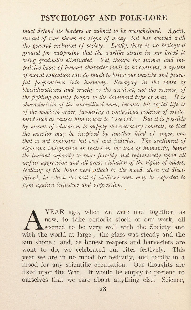 must defend its borders or submit to be overwhelmed. Again, the art of war shows no signs of decay, but has evolved with the general evolution of society. Lastly, there is no biological ground for supposing that the warlike strain in our breed is being gradually eliminated. Yet, though the animal and im¬ pulsive basis of human character tends to be constant, a system of moral education can do much to bring our warlike and peace¬ ful propensities into harmony. Savagery in the sense of bloodthirstiness and cruelty is the accident, not the essence, of the fighting quality proper to the dominant type of man. It is characteristic of the uncivilized man, because his social life is of the mobbish order, favouring a contagious violence of excite¬ ment such as causes him in war to “ see red.” But it is possible by means of education to supply the necessary controls, so that the warrior may be inspired by another kind of anger, one that is not explosive but cool and judicial. The sentiment of righteous indignation is rooted in the love of humanity, being the trained capacity to react forcibly and repressively upon all unfair aggression and all gross violation of the rights of others. Nothing of the brute need >attach to the mood, stern yet disci¬ plined, in which the best of civilized men may be expected to fight against injustice and oppression. A YEAR ago, when we wrere met together, as now, to take periodic stock of our w7ork, all seemed to be very well with the Society and with the world at large ; the glass was steady and the sun shone ; and, as honest reapers and harvesters are wont to do, we celebrated our rites festively. This year we are in no mood for festivity, and hardly in a mood for any scientific occupation. Our thoughts are fixed upon the Wai. It would be empty to pretend to ourselves that we care about anything else. Science,