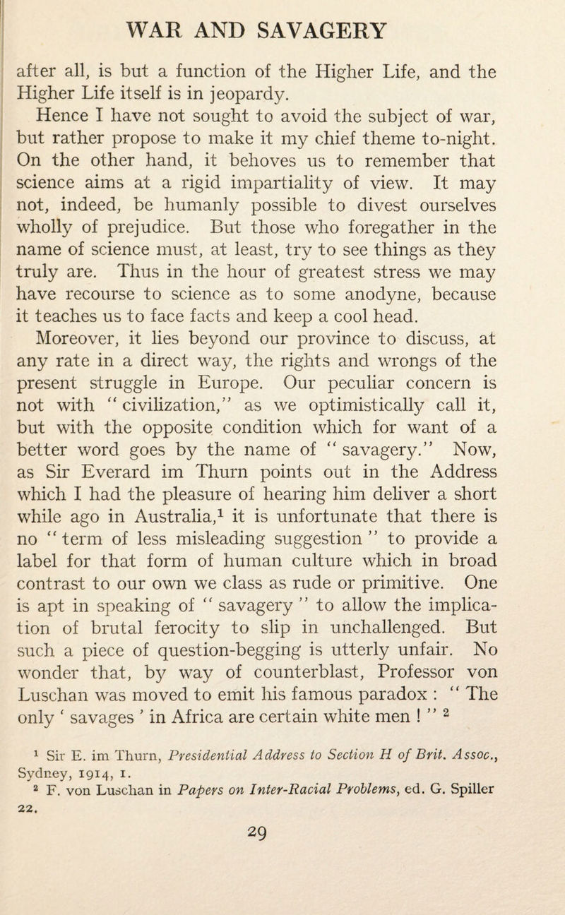 after all, is but a function of the Higher Life, and the Higher Life itself is in jeopardy. Hence I have not sought to avoid the subject of war, but rather propose to make it my chief theme to-night. On the other hand, it behoves us to remember that science aims at a rigid impartiality of view. It may not, indeed, be humanly possible to divest ourselves wholly of prejudice. But those who foregather in the name of science must, at least, try to see things as they truly are. Thus in the hour of greatest stress we may have recourse to science as to some anodyne, because it teaches us to face facts and keep a cool head. Moreover, it lies beyond our province to discuss, at any rate in a direct way, the rights and wrongs of the present struggle in Europe. Our peculiar concern is not with “ civilization,” as we optimistically call it, but with the opposite condition which for want of a better word goes by the name of “ savagery.5' Now, as Sir Everard im Thurn points out in the Address which I had the pleasure of hearing him deliver a short while ago in Australia,1 it is unfortunate that there is no “term of less misleading suggestion 55 to provide a label for that form of human culture which in broad contrast to our own we class as rude or primitive. One is apt in speaking of “ savagery ” to allow the implica¬ tion of brutal ferocity to slip in unchallenged. But such a piece of question-begging is utterly unfair. No wonder that, by way of counterblast, Professor von Luschan was moved to emit his famous paradox : “ The only ‘ savages 5 in Africa are certain white men ! 55 2 1 Sir E. im Thurn, Presidential Address to Section H of Brit. Assoc., Sydney, 1914, 1. 2 F. von Luschan in Papers on Inter-Racial Problems, ed. G. Spiller 22.