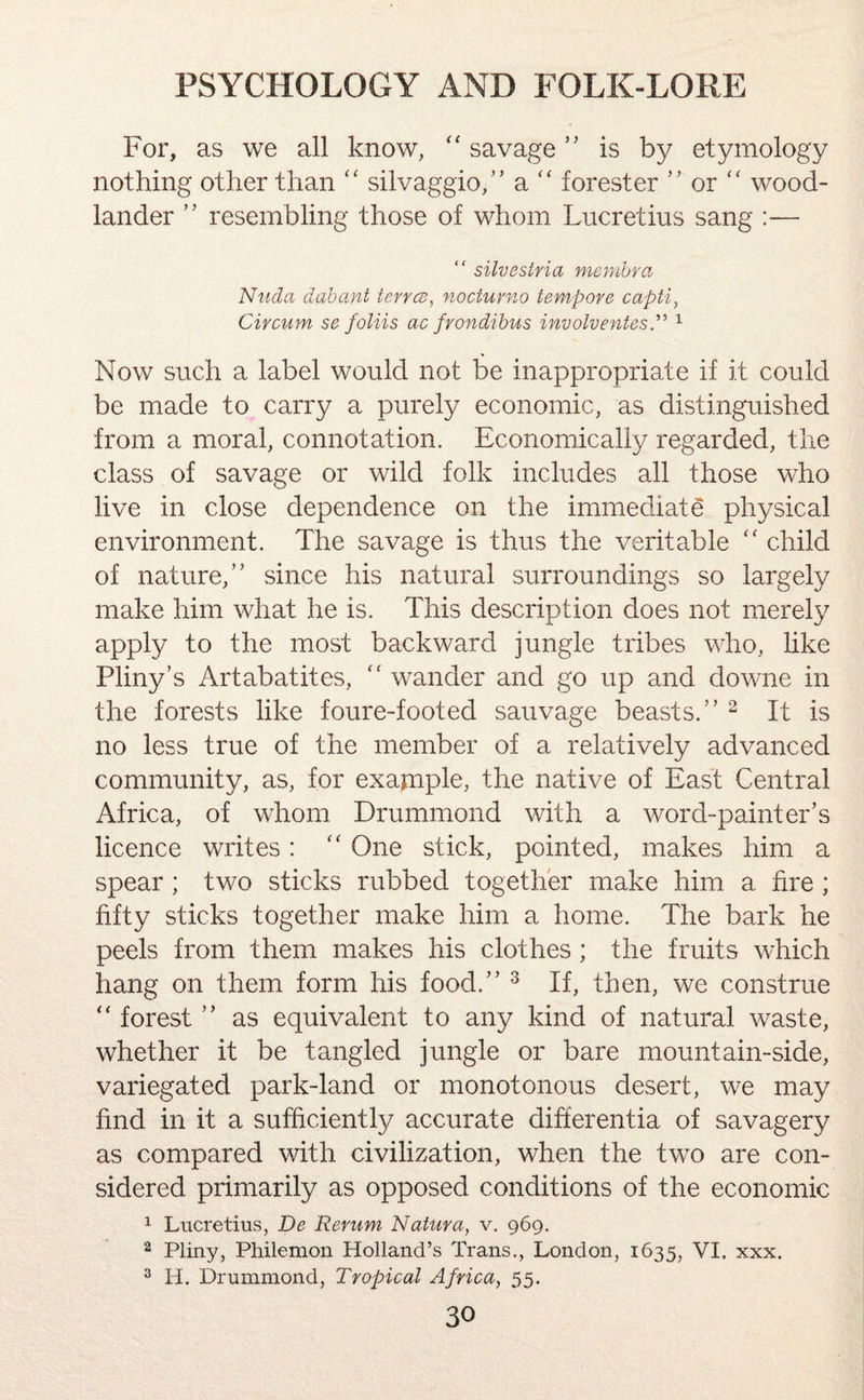 For, as we all know, “ savage ” is by etymology nothing other than “ silvaggio,” a “ forester ” or “ wood- lander ” resembling those of whom Lucretius sang :— “ silvestria membra Nuda dab ant terns, nocturno tempore capti, Circum se foliis ac frondibus involventes.” 1 Now such a label would not be inappropriate if it could be made to carry a purely economic, as distinguished from a moral, connotation. Economically regarded, the class of savage or wild folk includes all those who live in close dependence on the immediate physical environment. The savage is thus the veritable “ child of nature,” since his natural surroundings so largely make him what he is. This description does not merely apply to the most backward jungle tribes who, like Pliny’s Artabatites, “ wander and go up and downe in the forests like foure-footed sauvage beasts.” 2 It is no less true of the member of a relatively advanced community, as, for exapiple, the native of East Central Africa, of whom Drummond with a word-painter’s licence writes: “ One stick, pointed, makes him a spear; two sticks rubbed together make him a fire ; fifty sticks together make him a home. The bark he peels from them makes his clothes; the fruits which hang on them form his food.” 3 If, then, we construe “ forest ” as equivalent to any kind of natural waste, whether it be tangled jungle or bare mountain-side, variegated park-land or monotonous desert, we may find in it a sufficiently accurate differentia of savagery as compared with civilization, when the two are con¬ sidered primarily as opposed conditions of the economic 1 Lucretius, De Rerum Natura, v. 969. 2 Pliny, Philemon Holland’s Trans., London, 1635, VI. xxx. 3 IT. Drummond, Tropical Africa, 55.