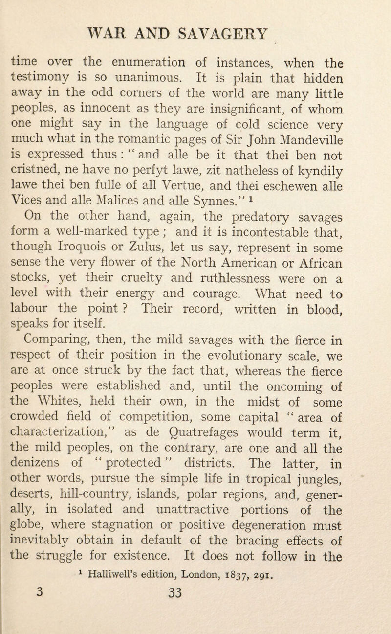 time over the enumeration of instances, when the testimony is so unanimous. It is plain that hidden away in the odd corners of the world are many little peoples, as innocent as they are insignificant, of whom one might say in the language of cold science very much what in the romantic pages of Sir John Mandeville is expressed thus: and alle be it that thei ben not cristned, ne have no perfyt lawe, zit natheless of kyndily lawe thei ben fulle of all Vertue, and thei eschewen alle Vices and alle Malices and alle Synnes.” 1 On the other hand, again, the predatory savages form a well-marked type ; and it is incontestable that, though Iroquois or Zulus, let us say, represent in some sense the very flower of the North American or African stocks, yet their cruelty and ruthlessness were on a level with their energy and courage. What need to labour the point ? Their record, written in blood, speaks for itself. Comparing, then, the mild savages with the fierce in respect of their position in the evolutionary scale, we are at once struck by the fact that, whereas the fierce peoples were established and, until the oncoming of the Whites, held their own, in the midst of some crowded field of competition, some capital  area of characterization/’ as de Quatrefages would term it, the mild peoples, on the contrary, are one and all the denizens of protected” districts. The latter, in other words, pursue the simple life in tropical jungles, deserts, hill-country, islands, polar regions, and, gener¬ ally, in isolated and unattractive portions of the globe, where stagnation or positive degeneration must inevitably obtain in default of the bracing effects of the struggle for existence. It does not follow in the 1 Halliwell’s edition, London, 1837, 291.