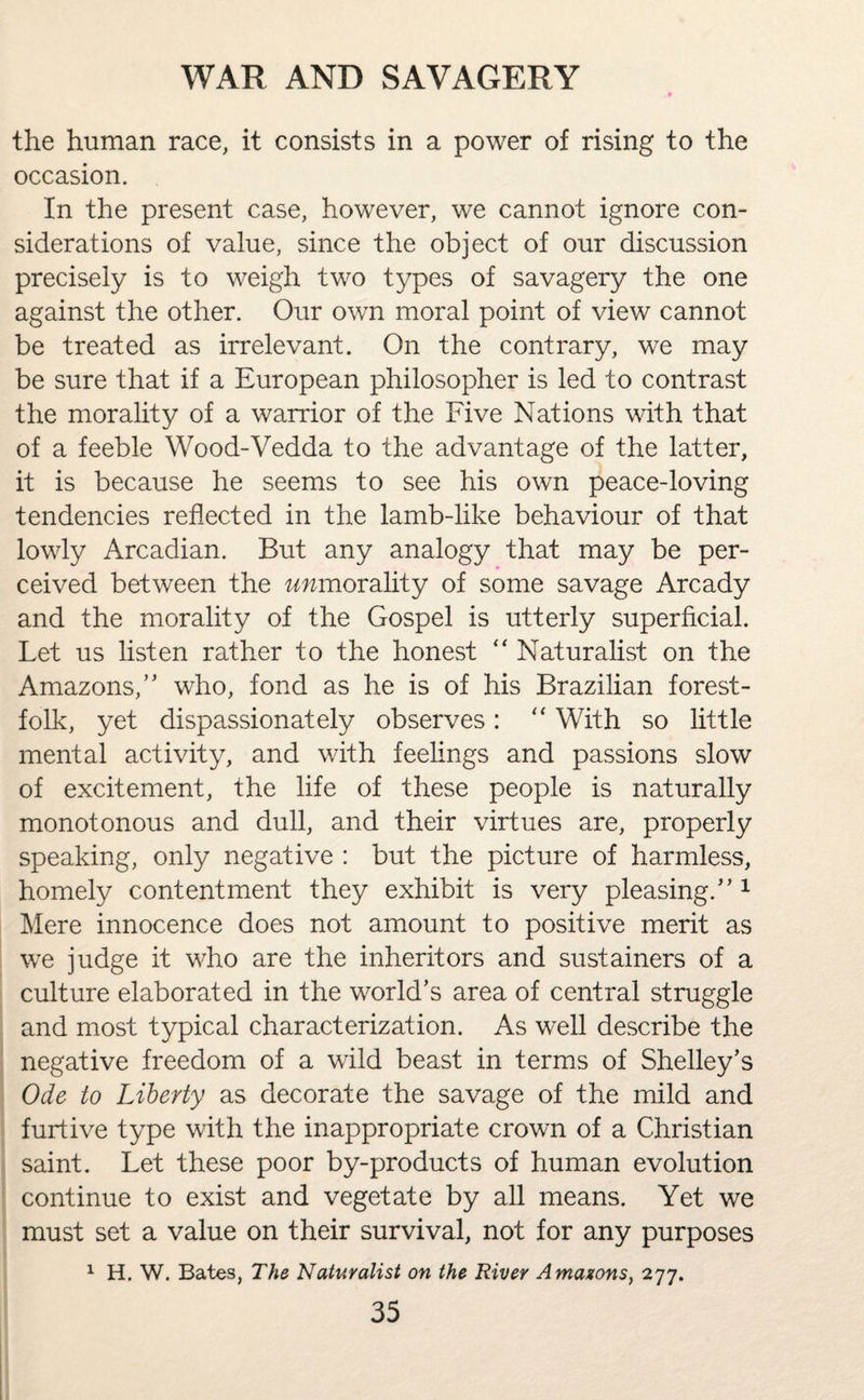 the human race, it consists in a power of rising to the occasion. In the present case, however, we cannot ignore con¬ siderations of value, since the object of our discussion precisely is to weigh two types of savagery the one against the other. Our own moral point of view cannot be treated as irrelevant. On the contrary, we may be sure that if a European philosopher is led to contrast the morality of a warrior of the Five Nations with that of a feeble Wood-Vedda to the advantage of the latter, it is because he seems to see his own peace-loving tendencies reflected in the lamb-like behaviour of that lowly Arcadian. But any analogy that may be per¬ ceived between the immorality of some savage Arcady and the morality of the Gospel is utterly superficial. Let us listen rather to the honest “ Naturalist on the Amazons/' who, fond as he is of his Brazilian forest- folk, yet dispassionately observes: “ With so little mental activity, and with feelings and passions slow of excitement, the life of these people is naturally monotonous and dull, and their virtues are, properly speaking, only negative : but the picture of harmless, homely contentment they exhibit is very pleasing. 1 Mere innocence does not amount to positive merit as we judge it who are the inheritors and sustainers of a culture elaborated in the world’s area of central struggle and most typical characterization. As well describe the negative freedom of a wild beast in terms of Shelley’s Ode to Liberty as decorate the savage of the mild and furtive type with the inappropriate crown of a Christian saint. Let these poor by-products of human evolution continue to exist and vegetate by all means. Yet we must set a value on their survival, not for any purposes 1 H. W. Bates, The Naturalist on the River A masons, 277.