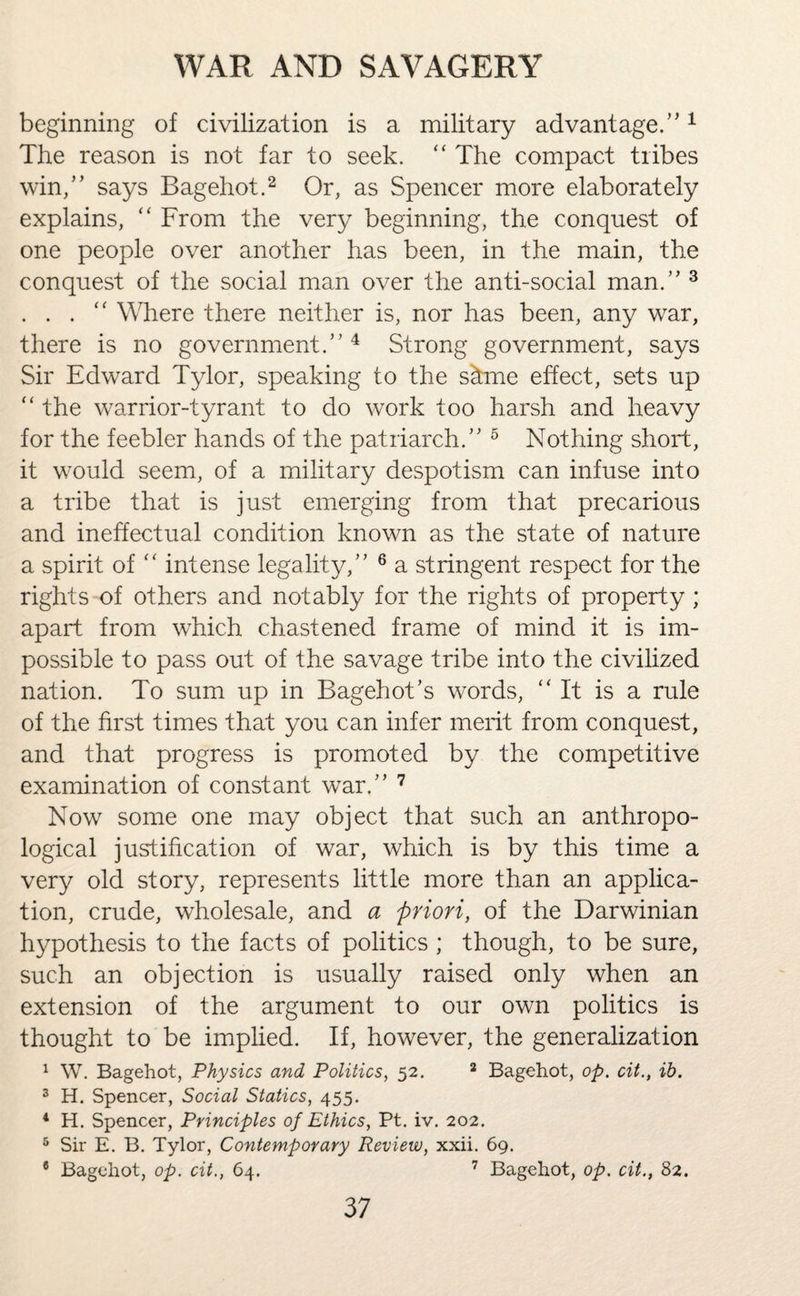 beginning of civilization is a military advantage/'1 The reason is not far to seek. “ The compact tribes win,” says Bag eh ot.2 Or, as Spencer more elaborately explains, “ From the very beginning, the conquest of one people over another has been, in the main, the conquest of the social man over the anti-social man.” 3 . . . “ Where there neither is, nor has been, any war, there is no government.” 4 Strong government, says Sir Edward Tylor, speaking to the s&me effect, sets up “ the warrior-tyrant to do work too harsh and heavy for the feebler hands of the patriarch.” 5 Nothing short, it would seem, of a military despotism can infuse into a tribe that is just emerging from that precarious and ineffectual condition known as the state of nature a spirit of “ intense legality,” 6 a stringent respect for the rights of others and notably for the rights of property ; apart from which chastened frame of mind it is im¬ possible to pass out of the savage tribe into the civilized nation. To sum up in Bagehot’s words, “It is a rule of the first times that you can infer merit from conquest, and that progress is promoted by the competitive examination of constant war.” 7 Now some one may object that such an anthropo¬ logical justification of war, which is by this time a very old story, represents little more than an applica¬ tion, crude, wholesale, and a priori, of the Darwinian hypothesis to the facts of politics ; though, to be sure, such an objection is usually raised only when an extension of the argument to our own politics is thought to be implied. If, however, the generalization 1 W. Bagehot, Physics and Politics, 52. 2 Bagehot, op. cit., ih. 3 H. Spencer, Social Statics, 455. 4 H. Spencer, Principles of Ethics, Pt. iv. 202. 5 Sir E. B. Tylor, Contemporary Review, xxii. 69. 8 Bagehot, op. cit., 64. 7 Bagehot, op. cit., 82.