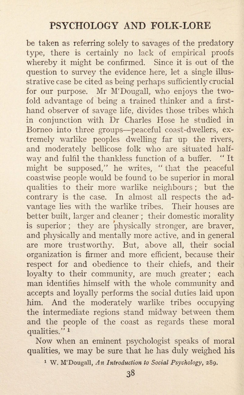 be taken as referring solely to savages of the predatory type, there is certainly no lack of empirical proofs whereby it might be confirmed. Since it is out of the question to survey the evidence here, let a single illus- strative case be cited as being perhaps sufficiently crucial for our purpose. Mr M'Dougall, who enjoys the two¬ fold advantage of being a trained thinker and a first¬ hand observer of savage life, divides those tribes which in conjunction with Dr Charles Hose he studied in Borneo into three groups—peaceful coast-dwellers, ex¬ tremely warlike peoples dwelling far up the rivers, and moderately bellicose folk who are situated half¬ way and fulfil the thankless function of a buffer. “ It might be supposed/' he writes, “ that the peaceful coastwise people would be found to be superior in moral qualities to their more warlike neighbours; but the contrary is the case. In almost all respects the ad¬ vantage lies with the warlike tribes. Their houses are better built, larger and cleaner ; their domestic morality is superior ; they are physically stronger, are braver, and physically and mentally more active, and in general are more trustworthy. But, above all, their social organization is firmer and more efficient, because their respect for and obedience to their chiefs, and their loyalty to their community, are much greater; each man identifies himself with the whole community and accepts and loyally performs the social duties laid upon him. And the moderately warlike tribes occupying the intermediate regions stand midway between them and the people of the coast as regards these moral qualities/'1 Now when an eminent psychologist speaks of moral qualities, we may be sure that he has duly weighed his 1 W. M'Dougall, An Introduction to Social Psychology, 289.