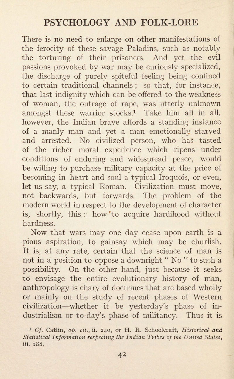 There is no need to enlarge on other manifestations of the ferocity of these savage Paladins, such as notably the torturing of their prisoners. And yet the evil passions provoked by war may be curiously specialized, the discharge of purely spiteful feeling being confined to certain traditional channels ; so that, for instance, that last indignity which can be offered to the weakness of woman, the outrage of rape, was utterly unknown amongst these warrior stocks.1 Take him all in all, however, the Indian brave affords a standing instance of a manly man and yet a man emotionally starved and arrested. No civilized person, who has tasted of the richer moral experience which ripens under conditions of enduring and widespread peace, would be willing to purchase military capacity at the price of becoming in heart and soul a typical Iroquois, or even, let us say, a typical Roman. Civilization must move, not backwards, but forwards. The problem of the modern world in respect to the development of character is, shortly, this: how to acquire hardihood without hardness. Now that wars may one day cease upon earth is a pious aspiration, to gainsay which may be churlish. It is, at any rate, certain that the science of man is not in a position to oppose a downright “ No ” to such a possibility. On the other hand, just because it seeks to envisage the entire evolutionary history of man, anthropology is chary of doctrines that are based wholly or mainly on the study of recent phases of Western civilization—whether it be yesterday’s phase of in¬ dustrialism or to-day’s phase of militancy. Thus it is 1 Cf. Catlin, op. cit., ii. 240, or H. R. Schoolcraft, Historical and Statistical Information respecting the Indian Tribes of the United States, iii. 188.