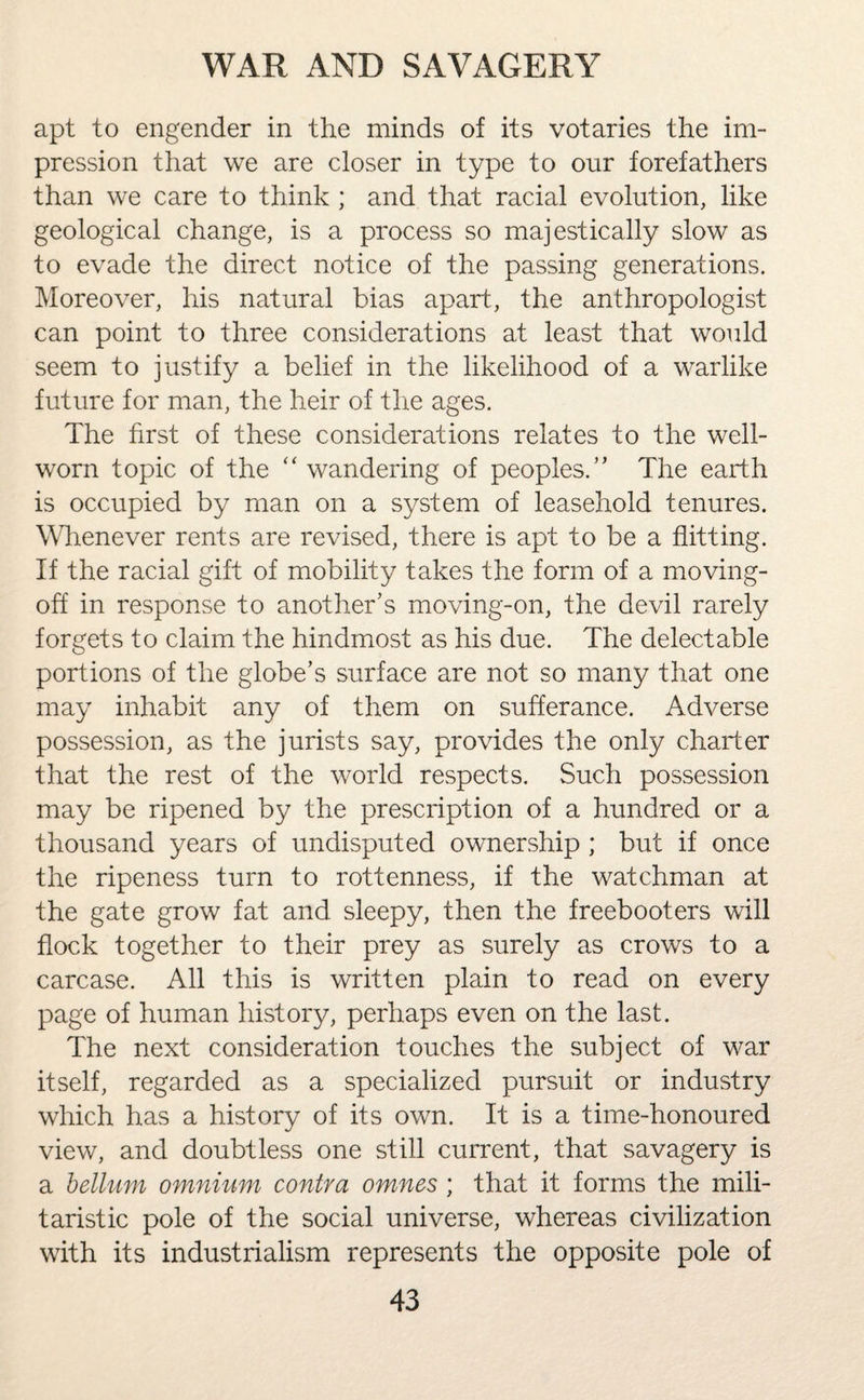 apt to engender in the minds of its votaries the im¬ pression that we are closer in type to our forefathers than we care to think ; and that racial evolution, like geological change, is a process so majestically slow as to evade the direct notice of the passing generations. Moreover, his natural bias apart, the anthropologist can point to three considerations at least that would seem to justify a belief in the likelihood of a warlike future for man, the heir of the ages. The first of these considerations relates to the well- worn topic of the “ wandering of peoples.” The earth is occupied by man on a system of leasehold tenures. Whenever rents are revised, there is apt to be a flitting. If the racial gift of mobility takes the form of a moving- off in response to another’s moving-on, the devil rarely forgets to claim the hindmost as his due. The delectable portions of the globe’s surface are not so many that one may inhabit any of them on sufferance. Adverse possession, as the jurists say, provides the only charter that the rest of the world respects. Such possession may be ripened by the prescription of a hundred or a thousand years of undisputed ownership ; but if once the ripeness turn to rottenness, if the watchman at the gate grow fat and sleepy, then the freebooters will flock together to their prey as surely as crows to a carcase. All this is written plain to read on every page of human history, perhaps even on the last. The next consideration touches the subject of war itself, regarded as a specialized pursuit or industry which has a history of its own. It is a time-honoured view, and doubtless one still current, that savagery is a helium omnium contra omnes; that it forms the mili¬ taristic pole of the social universe, whereas civilization with its industrialism represents the opposite pole of