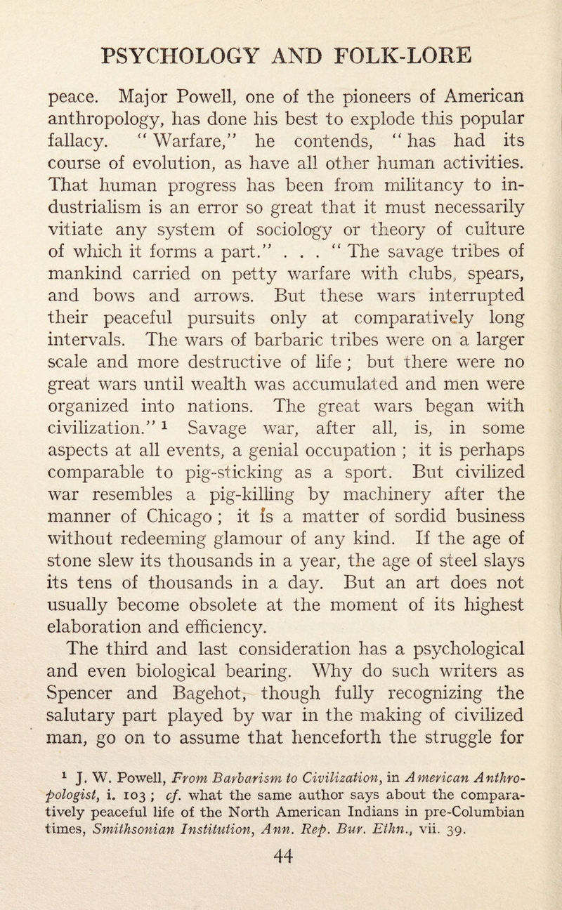 peace. Major Powell, one of the pioneers of American anthropology, has done his best to explode this popular fallacy. “ Warfare/’ he contends, “ has had its course of evolution, as have all other human activities. That human progress has been from militancy to in¬ dustrialism is an error so great that it must necessarily vitiate any system of sociology or theory of culture of which it forms a part.” . . . “ The savage tribes of mankind carried on petty warfare with clubs, spears, and bows and arrows. But these wars interrupted their peaceful pursuits only at comparatively long intervals. The wars of barbaric tribes were on a larger scale and more destructive of life ; but there were no great wars until wealth was accumulated and men were organized into nations. The great wars began with civilization.”1 Savage war, after all, is, in some aspects at all events, a genial occupation ; it is perhaps comparable to pig-sticking as a sport. But civilized war resembles a pig-killing by machinery after the manner of Chicago; it is a matter of sordid business without redeeming glamour of any kind. If the age of stone slew its thousands in a year, the age of steel slays its tens of thousands in a day. But an art does not usually become obsolete at the moment of its highest elaboration and efficiency. The third and last consideration has a psychological and even biological bearing. Why do such writers as Spencer and Bagehot, though fully recognizing the salutary part played by war in the making of civilized man, go on to assume that henceforth the struggle for 1 J. W. Powell, From Barbarism to Civilization, in American Anthro¬ pologist, i. 103 ; cf. what the same author says about the compara¬ tively peaceful life of the North American Indians in pre-Columbian times, Smithsonian Institution, Ann. Rep. Bur. Ethn., vii. 39.