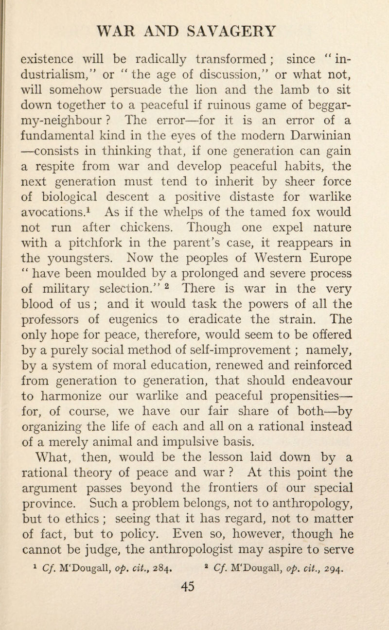 existence will be radically transformed; since “ in¬ dustrialism, ” or “ the age of discussion/’ or what not, will somehow persuade the lion and the lamb to sit down together to a peaceful if ruinous game of beggar- my-neighbour ? The error—for it is an error of a fundamental kind in the eyes of the modern Darwinian —consists in thinking that, if one generation can gain a respite from war and develop peaceful habits, the next generation must tend to inherit by sheer force of biological descent a positive distaste for warlike avocations.1 As if the whelps of the tamed fox would not run after chickens. Though one expel nature with a pitchfork in the parent’s case, it reappears in the youngsters. Now the peoples of Western Europe “ have been moulded by a prolonged and severe process of military selection.” 2 There is war in the very blood of us ; and it would task the powers of all the professors of eugenics to eradicate the strain. The only hope for peace, therefore, would seem to be offered by a purely social method of self-improvement; namely, by a system of moral education, renewed and reinforced from generation to generation, that should endeavour to harmonize our warlike and peaceful propensities— for, of course, we have our fair share of both—by organizing the life of each and all on a rational instead of a merely animal and impulsive basis. What, then, would be the lesson laid down by a rational theory of peace and war ? At this point the argument passes beyond the frontiers of our special province. Such a problem belongs, not to anthropology, but to ethics ; seeing that it has regard, not to matter of fact, but to policy. Even so, however, though he cannot be judge, the anthropologist may aspire to serve 1 Cf. M'Dougall, op. cit., 284. 2 Cf. M'Dougall, op. cit., 294.