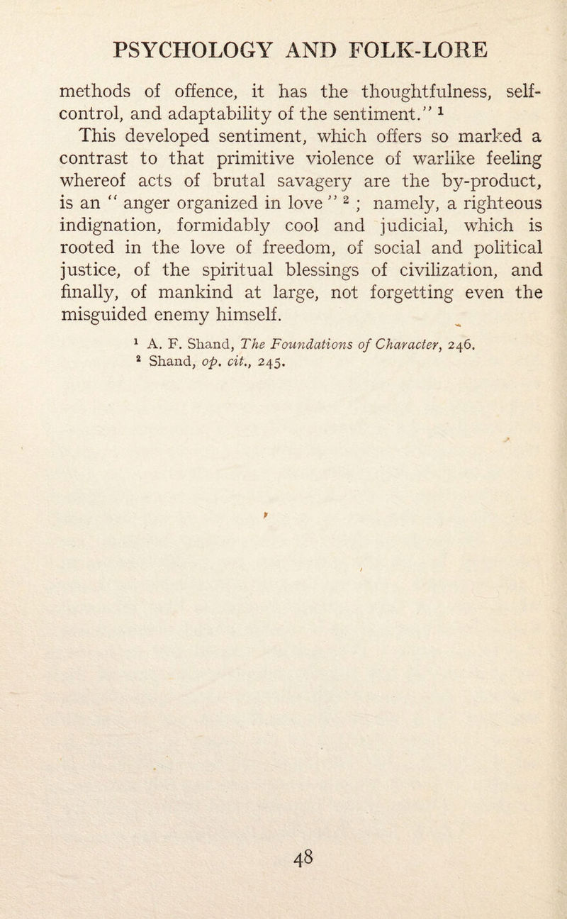 methods of offence, it has the thoughtfulness, self- control, and adaptability of the sentiment/'1 This developed sentiment, which offers so marked a contrast to that primitive violence of warlike feeling whereof acts of brutal savagery are the by-product, is an “ anger organized in love ” 2 ; namely, a righteous indignation, formidably cool and judicial, which is rooted in the love of freedom, of social and political justice, of the spiritual blessings of civilization, and finally, of mankind at large, not forgetting even the misguided enemy himself. 1 A. F. Shand, The Foundations of Character, 246. 2 Shand, op. cit., 245. p )