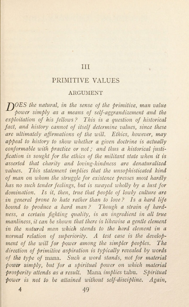 Ill PRIMITIVE VALUES ARGUMENT JJOES the natural, in the sense of the primitive, man value power simply as a means of self-aggrandizement and the exploitation of his fellows ? This is a question of historical fact, and history cannot of itself determine values, since these are ultimately affirmations of the will. Ethics, however, may appeal to history to show whether a given doctrine is actually conformable with practice or not; and thus a historical justi¬ fication is sought for the ethics of the militant state when it is asserted that charity and loving-kindness are denaturalized values. This statement implies that the unsophisticated kind of man on whom the struggle for existence presses most hardly has no such tender feelings, but is swayed wholly by a lust for domination. Is it, then, true that people of lowly culture are in general prone to hate rather than to love ? Is a hard life bound to produce a hard man ? Though a strain of hard¬ ness, a certain fighting quality, is an ingredient in all true manliness, it can be shown that there is likewise a gentle element in the natural man which stands to the hard element in a normal relation of superiority. A test case is the develop¬ ment of the will for power among the simpler peoples. The direction of primitive aspiration is typically revealed by words of the type of mana. Such a word stands, not for material power simply, but for a spiritual power on which material prosperity attends as a result. Mana implies tabu. Spiritual power is not to be attained without self-discipline. Again,