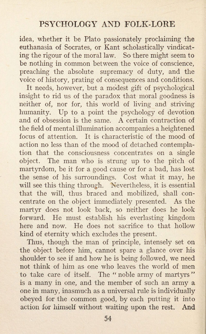 idea, whether it be Plato passionately proclaiming the euthanasia of Socrates, or Kant scholastically vindicat¬ ing the rigour of the moral law. So there might seem to be nothing in common between the voice of conscience, preaching the absolute supremacy of duty, and the voice of history, prating of consequences and conditions. It needs, however, but a modest gift of psychological insight to rid us of the paradox that moral goodness is neither of, nor for, this world of living and striving humanity. Up to a point the psychology of devotion and of obsession is the same. A certain contraction of the field of mental illumination accompanies a heightened focus of attention. It is characteristic of the mood of action no less than of the mood of detached contempla¬ tion that the consciousness concentrates on a single object. The man who is strung up to the pitch of martyrdom, be it for a good cause or for a bad, has lost the sense of his surroundings. Cost what it may, he will see this thing through. Nevertheless, it is essential that the will, thus braced and mobilized, shall con¬ centrate on the object immediately presented. As the martyr does not look back, so neither does he look forward. He must establish his everlasting kingdom here and now. He does not sacrifice to that hollow kind of eternity which excludes the present. Thus, though the man of principle, intensely set on the object before him, cannot spare a glance over his shoulder to see if and how he is being followed, we need not think of him as one who leaves the world of men to take care of itself. The “ noble army of martyrs ” is a many in one, and the member of such an army a one in many, inasmuch as a universal rule is individually obeyed for the common good, by each putting it into action for himself without waiting upon the rest. And