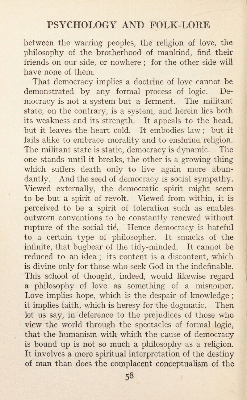 between the warring peoples, the religion of love, the philosophy of the brotherhood of mankind, find their friends on our side, or nowhere ; for the other side will have none of them. That democracy implies a doctrine of love cannot be demonstrated by any formal process of logic. De¬ mocracy is not a system but a ferment. The militant state, on the contrary, is a system, and herein lies both its weakness and its strength. It appeals to the head, but it leaves the heart cold. It embodies law; but it fails alike to embrace morality and to enshrine, religion. The militant state is static, democracy is dynamic. The one stands until it breaks, the other is a growing thing which suffers death only to live again more abun¬ dantly. And the seed of democracy is social sympathy. Viewed externally, the democratic spirit might seem to be but a spirit of revolt. Viewed from within, it is perceived to be a spirit of toleration such as enables outworn conventions to be constantly renewed without rupture of the social ti&. Hence democracy is hateful to a certain type of philosopher. It smacks of the infinite, that bugbear of the tidy-minded. It cannot be reduced to an idea ; its content is a discontent, which is divine only for those who seek God in the indefinable. This school of thought, indeed, would likewise regard a philosophy of love as something of a misnomer. Love implies hope, which is the despair of knowledge ; it implies faith, which is heresy for the dogmatic. Then let us say, in deference to the prejudices of those who view the world through the spectacles of formal logic, that the humanism with which the cause of democracy is bound up is not so much a philosophy as a religion. It involves a more spiritual interpretation of the destiny of man than does the complacent conceptualism of the