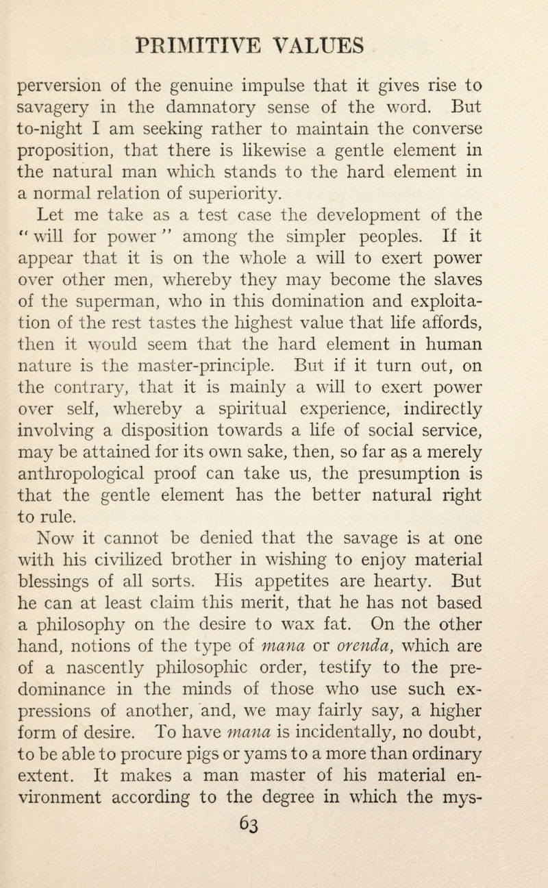 perversion of the genuine impulse that it gives rise to savagery in the damnatory sense of the word. But to-night I am seeking rather to maintain the converse proposition, that there is likewise a gentle element in the natural man which stands to the hard element in a normal relation of superiority. Let me take as a test case the development of the  will for power ” among the simpler peoples. If it appear that it is on the whole a will to exert power over other men, whereby they may become the slaves of the superman, who in this domination and exploita¬ tion of the rest tastes the highest value that life affords, then it would seem that the hard element in human nature is the master-principle. But if it turn out, on the contrary, that it is mainly a will to exert power over self, whereby a spiritual experience, indirectly involving a disposition towards a life of social service, may be attained for its own sake, then, so far as a merely anthropological proof can take us, the presumption is that the gentle element has the better natural right to rule. Now it cannot be denied that the savage is at one with his civilized brother in wishing to enjoy material blessings of all sorts. His appetites are hearty. But he can at least claim this merit, that he has not based a philosophy on the desire to wax fat. On the other hand, notions of the type of mana or orenda, which are of a nascently philosophic order, testify to the pre¬ dominance in the minds of those who use such ex¬ pressions of another, and, we may fairly say, a higher form of desire. To have mana is incidentally, no doubt, to be able to procure pigs or yams to a more than ordinary extent. It makes a man master of his material en¬ vironment according to the degree in which the mys-