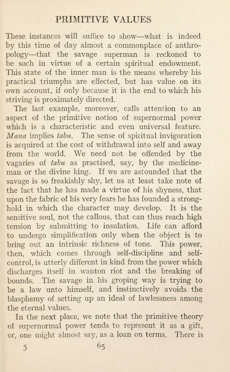 These instances will suffice to show—what is indeed by this time of day almost a commonplace of anthro¬ pology—that the savage superman is reckoned to be such in virtue of a certain spiritual endowment. This state of the inner man is the means whereby his practical triumphs are effected, but has value on its own account, if only because it is the end to which his striving is proximately directed. The last example, moreover, calls attention to an aspect of the primitive notion of supernormal power which is a characteristic and even universal feature. Mana implies tabu. The sense of spiritual invigoration is acquired at the cost of withdrawal into self and away from the world. We need not be offended by the vagaries of tabu as practised, say, by the medicine¬ man or the divine king. If we are astounded that the savage is so freakishly shy, let us at least take note of the fact that he has made a virtue of his shyness, that upon the fabric of his very fears he has founded a strong¬ hold in which the character may develop. It is the sensitive soul, not the callous, that can thus reach high tension by submitting to insulation. Life can afford to undergo simplification only when the object is to bring out an intrinsic richness of tone. This power, then, which comes through self-discipline and self- control, is utterly different in kind from the power which discharges itself in wanton riot and the breaking of bounds. The savage in his groping way is trying to be a law unto himself, and instinctively avoids the blasphemy of setting up an ideal of lawlessness among the eternal values. In the next place, we note that the primitive theory of supernormal power tends to represent it as a gift, or, one might almost say, as a loan on terms. There is