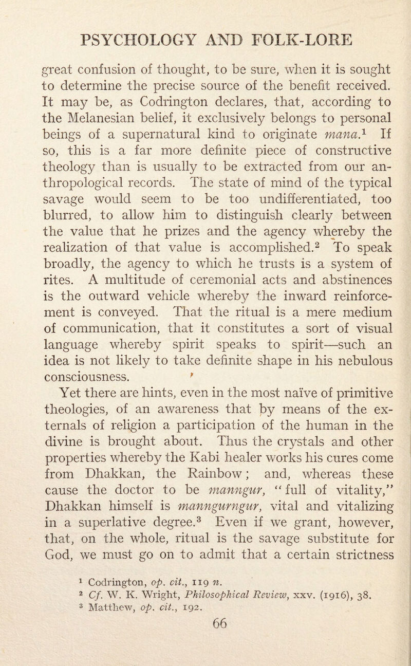 great confusion of thought, to be sure, when it is sought to determine the precise source of the benefit received. It may be, as Codrington declares, that, according to the Melanesian belief, it exclusively belongs to personal beings of a supernatural kind to originate mana.1 If so, this is a far more definite piece of constructive theology than is usually to be extracted from our an¬ thropological records. The state of mind of the typical savage would seem to be too undifferentiated, too blurred, to allow him to distinguish clearly between the value that he prizes and the agency whereby the realization of that value is accomplished.2 To speak broadly, the agency to which he trusts is a system of rites. A multitude of ceremonial acts and abstinences is the outward vehicle whereby the inward reinforce¬ ment is conveyed. That the ritual is a mere medium of communication, that it constitutes a sort of visual language whereby spirit speaks to spirit—such an idea is not likely to take definite shape in his nebulous consciousness. p Yet there are hints, even in the most naive of primitive theologies, of an awareness that by means of the ex¬ ternals of religion a participation of the human in the divine is brought about. Thus the crystals and other properties whereby the Kabi healer works his cures come from Dhakkan, the Rainbow; and, whereas these cause the doctor to be manngur, “ full of vitality/’ Dhakkan himself is manngurngur, vital and vitalizing in a superlative degree.3 Even if we grant, however, that, on the whole, ritual is the savage substitute for God, we must go on to admit that a certain strictness 1 Codrington, op. cit., 119 n. 2 Cf. W. K. Wright, Philosophical Review, xxv. (1916), 38. 3 Matthew, op. cit., 192.