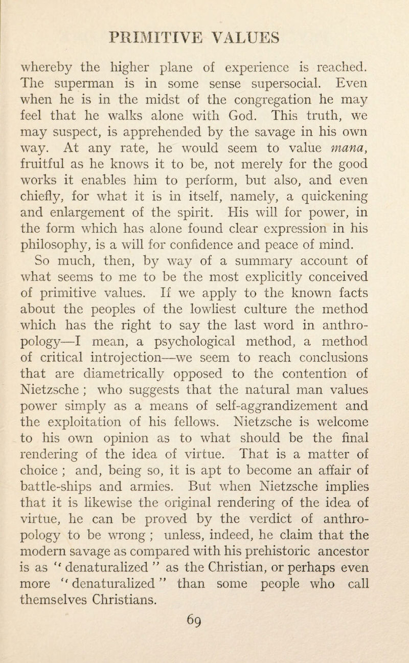 whereby the higher plane of experience is reached. The superman is in some sense supersocial. Even when he is in the midst of the congregation he ma}^ feel that he walks alone with God. This truth, we may suspect, is apprehended by the savage in his own way. At any rate, he would seem to value mana, fruitful as he knows it to be, not merely for the good works it enables him to perform, but also, and even chiefly, for what it is in itself, namely, a quickening and enlargement of the spirit. His will for power, in the form which has alone found clear expression in his philosophy, is a will for confidence and peace of mind. So much, then, by way of a summary account of what seems to me to be the most explicitly conceived of primitive values. If we apply to the known facts about the peoples of the lowliest culture the method which has the right to say the last word in anthro¬ pology—I mean, a psychological method, a method of critical introjection—we seem to reach conclusions that are diametrically opposed to the contention of Nietzsche ; who suggests that the natural man values power simply as a means of self-aggrandizement and the exploitation of his fellows. Nietzsche is welcome to his own opinion as to what should be the final rendering of the idea of virtue. That is a matter of choice ; and, being so, it is apt to become an affair of battle-ships and armies. But when Nietzsche implies that it is likewise the original rendering of the idea of virtue, he can be proved by the verdict of anthro¬ pology to be wrong ; unless, indeed, he claim that the modern savage as compared with his prehistoric ancestor is as denaturalized ” as the Christian, or perhaps even more denaturalized ” than some people who call themselves Christians.