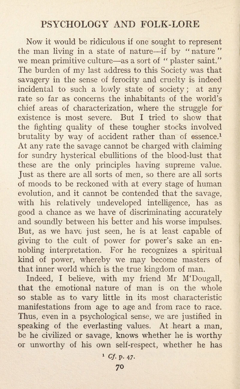 Now it would be ridiculous if one sought to represent the man living in a state of nature—if by “ nature ” we mean primitive culture—as a sort of f< plaster saint.” The burden of my last address to this Society was that savagery in the sense of ferocity and cruelty is indeed incidental to such a lowly state of society ; at any rate so far as concerns the inhabitants of the world’s chief areas of characterization, where the struggle for existence is most severe. But I tried to show that the fighting quality of these tougher stocks involved brutality by way of accident rather than of essence.1 At any rate the savage cannot be charged with claiming for sundry hysterical ebullitions of the blood-lust that these are the only principles having supreme value. Just as there are all sorts of men, so there are all sorts of moods to be reckoned with at every stage of human evolution, and it cannot be contended that the savage, with his relatively undeveloped intelligence, has as good a chance as we have of discriminating accurately and soundly between his better and his worse impulses. But, as we have just seen, he is at least capable of giving to the cult of power for power’s sake an en¬ nobling interpretation. For he recognizes a spiritual kind of power, whereby we may become masters of that inner world which is the true kingdom of man. Indeed, I believe, with my friend Mr M'Dougall, that the emotional nature of man is on the whole so stable as to vary little in its most characteristic manifestations from age to age and from race to race. Thus, even in a psychological sense, we are justified in speaking of the everlasting values. At heart a man, be he civilized or savage, knows whether he is worthy or unworthy of his own self-respect, whether he has 1 Cf. p. 47.