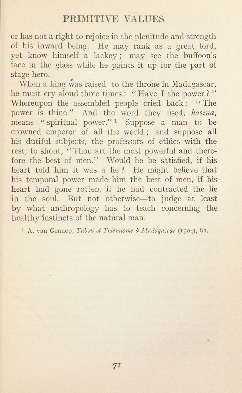 or has not a right to rejoice in the plenitude and strength of his inward being. He may rank as a great lord, yet know himself a lackey; may see the buffoon’s face in the glass while he paints it up for the part of stage-hero. When a king was raised to the throne in Madagascar, he must cry aloud three times : “ Have I the power ? ” Whereupon the assembled people cried back : “ The power is thine.” And the word they used, hasina, means “ spiritual power.”1 Suppose a man to be crowned emperor of all the world; and suppose all his dutiful subjects, the professors of ethics with the rest, to shout, “ Thou art the most powerful and there¬ fore the best of men.” Would he be satisfied, if his heart told him it was a lie ? He might believe that his temporal power made him the best of men, if his heart had gone rotten, if he had contracted the lie in the soul. But not otherwise—to judge at least by what anthropology has to teach concerning the healthy instincts of the natural man. 1 A. van Gennep, Tabou et Totemisme a Madagascar (1904), 82,