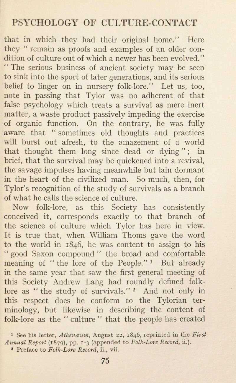 that in which they had their original home.” Here they “ remain as proofs and examples of an older con¬ dition of culture out of which a newer has been evolved.” “ The serious business of ancient society may be seen to sink into the sport of later generations, and its serious belief to linger on in nursery folk-lore.” Let us, too, note in passing that Tylor was no adherent of that false psychology which treats a survival as mere inert matter, a waste product passively impeding the exercise of organic function. On the contrary, he was fully aware that “ sometimes old thoughts and practices will burst out afresh, to the amazement of a world that thought them long since dead or dying”; in brief, that the survival may be quickened into a revival, the savage impulses having meanwhile but lain dormant in the heart of the civilized man. So much, then, for Tylor’s recognition of the study of survivals as a branch of what he calls the science of culture. Now folk-lore, as this Society has consistently conceived it, corresponds exactly to that branch of the science of culture which Tylor has here in view. It is true that, when William Thoms gave the word to the world in 1846, he was content to assign to his “ good Saxon compound ” the broad and comfortable meaning of “ the lore of the People.” 1 But already in the same year that saw the first general meeting of this Society Andrew Lang had roundly defined folk¬ lore as “ the study of survivals.” 2 And not only in this respect does he conform to the Tylorian ter¬ minology, but likewise in describing the content of folk-lore as the “ culture ” that the people has created 1 See his letter, Athenaum, August 22, 1846, reprinted in the First Annual Report (1879), pp. 1-3 (appended to Folk-Lore Record, ii.). * Preface to Folk-Lore Record, ii., vii.