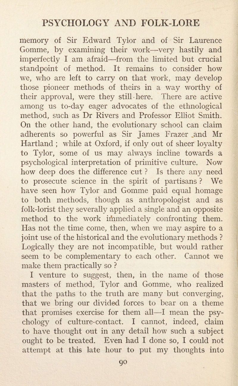 memory of Sir Edward Tylor and of Sir Laurence Gomme, by examining their work—very hastily and imperfectly I am afraid—from the limited but crucial standpoint of method. It remains to consider how we, who are left to carry on that work, may develop those pioneer methods of theirs in a way worthy of their approval, were they still-here. There are active among us to-day eager advocates of the ethnological method, such as Dr Rivers and Professor Elliot Smith. On the other hand, the evolutionary school can claim adherents so powerful as Sir James Frazer ^and Mr Hartland ; while at Oxford, if only out of sheer loyalty to Tylor, some of us may always incline towards a psychological interpretation of primitive culture. Now how deep does the difference cut ? Is there any need to prosecute science in the spirit of partisans ? We have seen how Tylor and Gomme paid equal homage to both methods, though as anthropologist and as folk-lorist they severally applied a single and an opposite method to the work iriimediately confronting them. Has not the time come, then, when we may aspire to a joint use of the historical and the evolutionary methods ? Logically they are not incompatible, but would rather seem to be complementary to each other. Cannot we make them practically so ? I venture to suggest, then, in the name of those masters of method, Tylor and Gomme, who realized that the paths to the truth are many but converging, that we bring our divided forces to bear on a theme that promises exercise for them all—I mean the psy¬ chology of culture-contact. I cannot, indeed, claim to have thought out in any detail how such a subject ought to be treated. Even had I done so, I could not attempt at this late hour to put my thoughts into