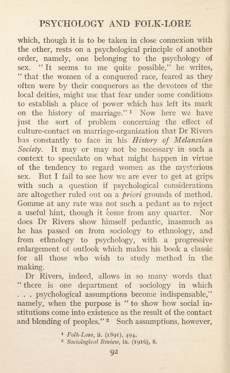 which, though it is to be taken in close connexion with the other, rests on a psychological principle of another order, namely, one belonging to the psychology of sex. “ It seems to me quite possible,” he writes, “ that the women of a conquered race, feared as they often were by their conquerors as the devotees of the local deities, might use that fear under some conditions to establish a place of power which has left its mark on the history of marriage.”1 Now here we have just the sort of problem concerning the effect of culture-contact on marriage-organization that Dr Rivers has constantly to face in his History of Melanesian Society. It may or may not be necessary in such a context to speculate on what might happen in virtue of the tendency to regard women as the mysterious sex. But I fail to see how we are ever to get at grips with such a question if psychological considerations are altogether ruled out on a priori grounds of method. Gomme at any rate was not such a pedant as to reject a useful hint, though it come from any quarter. Nor does Dr Rivers show himself pedantic, inasmuch as he has passed on from sociology to ethnology, and from ethnology to psychology, with a. progressive enlargement of outlook which makes his book a classic for all those who wish to study method in the making. Dr Rivers, indeed, allows in so many words that “ there is one department of sociology in which . . . psychological assumptions become indispensable,” namely, when the purpose is “to show how social in¬ stitutions come into existence as the result of the contact and blending of peoples.” 2 Such assumptions, however, 1 Folk-Lore, ii. (1891), 494. 2 Sociological Review, ix, (1916), 8.