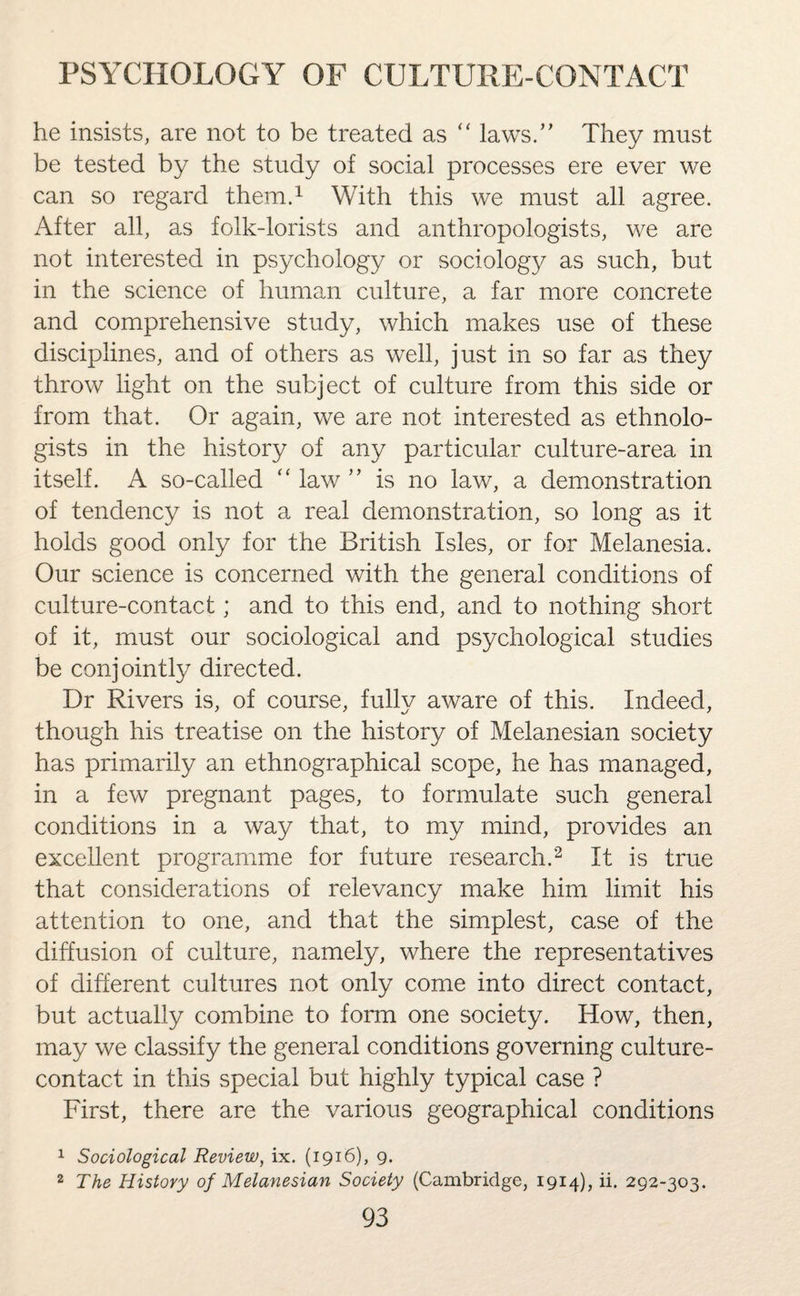 he insists, are not to be treated as  laws.” They must be tested by the study of social processes ere ever we can so regard them.1 With this we must all agree. After all, as folk-lorists and anthropologists, we are not interested in psychology or sociology as such, but in the science of human culture, a far more concrete and comprehensive study, which makes use of these disciplines, and of others as well, just in so far as they throw light on the subject of culture from this side or from that. Or again, we are not interested as ethnolo¬ gists in the history of any particular culture-area in itself. A so-called “ law ” is no law, a demonstration of tendency is not a real demonstration, so long as it holds good only for the British Isles, or for Melanesia. Our science is concerned with the general conditions of culture-contact; and to this end, and to nothing short of it, must our sociological and psychological studies be conjointly directed. Dr Rivers is, of course, fully aware of this. Indeed, though his treatise on the history of Melanesian society has primarily an ethnographical scope, he has managed, in a few pregnant pages, to formulate such general conditions in a way that, to my mind, provides an excellent programme for future research.2 It is true that considerations of relevancy make him limit his attention to one, and that the simplest, case of the diffusion of culture, namely, where the representatives of different cultures not only come into direct contact, but actually combine to form one society. How, then, may we classify the general conditions governing culture- contact in this special but highly typical case ? First, there are the various geographical conditions 1 Sociological Review, ix. (1916), 9. 2 The History of Melanesian Society (Cambridge, 1914), ii. 292-303.