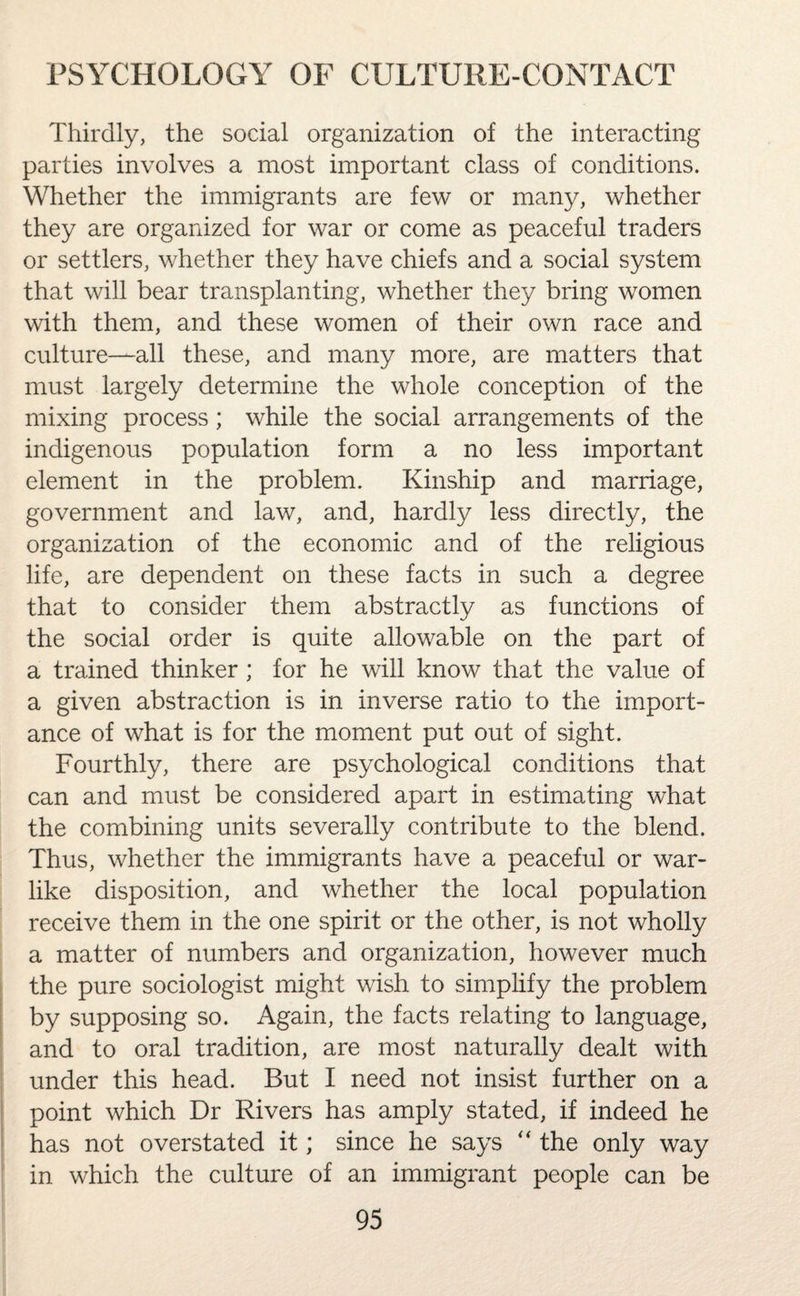 Thirdly, the social organization of the interacting parties involves a most important class of conditions. Whether the immigrants are few or many, whether they are organized for war or come as peaceful traders or settlers, whether they have chiefs and a social system that will bear transplanting, whether they bring women with them, and these women of their own race and culture—all these, and many more, are matters that must largely determine the whole conception of the mixing process; while the social arrangements of the indigenous population form a no less important element in the problem. Kinship and marriage, government and law, and, hardly less directly, the organization of the economic and of the religious life, are dependent on these facts in such a degree that to consider them abstractly as functions of the social order is quite allowable on the part of a trained thinker ; for he will know that the value of a given abstraction is in inverse ratio to the import¬ ance of what is for the moment put out of sight. Fourthly, there are psychological conditions that can and must be considered apart in estimating what the combining units severally contribute to the blend. Thus, whether the immigrants have a peaceful or war¬ like disposition, and whether the local population receive them in the one spirit or the other, is not wholly a matter of numbers and organization, however much the pure sociologist might wish to simplify the problem by supposing so. Again, the facts relating to language, and to oral tradition, are most naturally dealt with under this head. But I need not insist further on a point which Dr Rivers has amply stated, if indeed he has not overstated it; since he says “ the only way in which the culture of an immigrant people can be