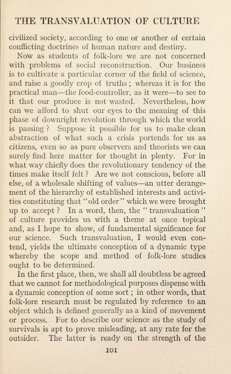 civilized society, according to one or another of certain conflicting doctrines of human nature and destiny. Now as students of folk-lore we are not concerned with problems of social reconstruction. Our business is to cultivate a particular corner of the field of science, and raise a goodly crop of truths; whereas it is for the practical man—the food-controller, as it were—to see to it that our produce is not wasted. Nevertheless, how can we afford to shut our eyes to the meaning of this phase of downright revolution through which the world is passing ? Suppose it possible for us to make clean abstraction of what such a crisis portends for us as citizens, even so as pure observers and theorists we can surely find here matter for thought in plenty. For in what way chiefly does the revolutionary tendency of the times make itself felt ? Are we not conscious, before all else, of a wholesale shifting of values—an utter derange¬ ment of the hierarchy of established interests and activi¬ ties constituting that “old order ” which we were brought up to accept ? In a word, then, the “ transvaluation ” of culture provides us with a theme at once topical and, as I hope to show, of fundamental significance for our science. Such transvaluation, I would even con¬ tend, yields the ultimate conception of a dynamic type whereby the scope and method of folk-lore studies ought to be determined. In the first place, then, we shall all doubtless be agreed that we cannot for methodological purposes dispense with a dynamic conception of some sort; in other words, that folk-lore research must be regulated by reference to an object which is defined generally as a kind of movement or process. For to describe our science as the study of survivals is apt to prove misleading, at any rate for the outsider. The latter is ready on the strength of the IOI