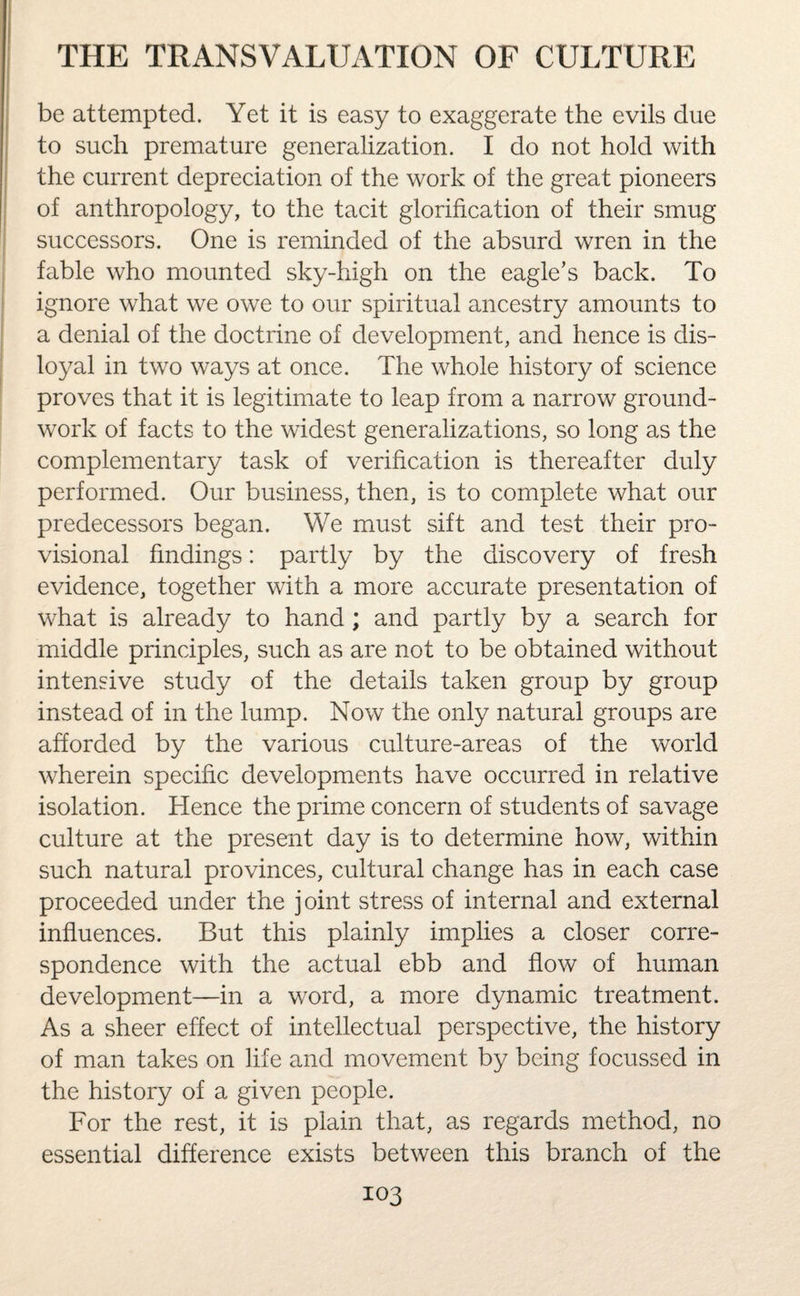 be attempted. Yet it is easy to exaggerate the evils due to such premature generalization. I do not hold with the current depreciation of the work of the great pioneers of anthropology, to the tacit glorification of their smug successors. One is reminded of the absurd wren in the fable who mounted sky-high on the eagle’s back. To ignore what we owe to our spiritual ancestry amounts to a denial of the doctrine of development, and hence is dis¬ loyal in two ways at once. The whole history of science proves that it is legitimate to leap from a narrow ground¬ work of facts to the widest generalizations, so long as the complementary task of verification is thereafter duly performed. Our business, then, is to complete what our predecessors began. We must sift and test their pro¬ visional findings: partly by the discovery of fresh evidence, together with a more accurate presentation of what is already to hand ; and partly by a search for middle principles, such as are not to be obtained without intensive study of the details taken group by group instead of in the lump. Now the only natural groups are afforded by the various culture-areas of the world wherein specific developments have occurred in relative isolation. Hence the prime concern of students of savage culture at the present day is to determine how, within such natural provinces, cultural change has in each case proceeded under the j oint stress of internal and external influences. But this plainly implies a closer corre¬ spondence with the actual ebb and flow of human development—in a word, a more dynamic treatment. As a sheer effect of intellectual perspective, the history of man takes on life and movement by being focussed in the history of a given people. For the rest, it is plain that, as regards method, no essential difference exists between this branch of the