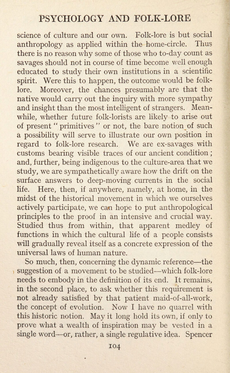 science of culture and our own. Folk-lore is but social anthropology as applied within the home-circle. Thus there is no reason why some of those who to-day count as savages should not in course of time become well enough educated to study their own institutions in a scientific spirit. Were this to happen, the outcome would be folk¬ lore. Moreover, the chances presumably are that the native would carry out the inquiry with more sympathy and insight than the most intelligent of strangers. Mean¬ while, whether future folk-lorists are likely to arise out of present “ primitives ” or not, the bare notion of such a possibility will serve to illustrate our own position in regard to folk-lore research. We are ex-savages with customs bearing visible traces of our ancient condition ; and, further, being indigenous to the culture-area that we study, we are sympathetically aware how the drift on the surface answers to deep-moving currents in the social life. Here, then, if anywhere, namely, at home, in the midst of the historical movement in which we ourselves actively participate, we can hope to put anthropological principles to the proof in an intensive and crucial way. Studied thus from within, that apparent medley of functions in which the cultural life of a people consists will gradually reveal itself as a concrete expression of the universal laws of human nature. So much, then, concerning the dynamic reference—the suggestion of a movement to be studied—which folk-lore needs to embody in the definition of its end. It remains, in the second place, to ask whether this requirement is not already satisfied by that patient maid-of-all-work, the concept of evolution. Now I have no quarrel with this historic notion. May it long hold its own, if only to prove what a wealth of inspiration may be vested in a single word—or, rather, a single regulative idea. Spencer