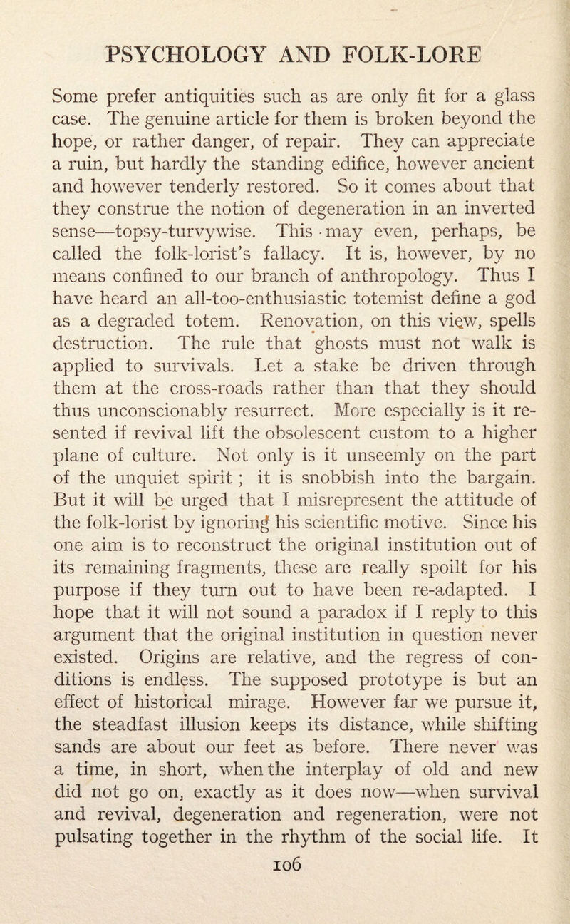 Some prefer antiquities such as are only fit for a glass case. The genuine article for them is broken beyond the hope, or rather danger, of repair. They can appreciate a ruin, but hardly the standing edifice, however ancient and however tenderly restored. So it comes about that they construe the notion of degeneration in an inverted sense—topsy-turvy wise. This • may even, perhaps, be called the folk-1 orist’s fallacy. It is, however, by no means confined to our branch of anthropology. Thus I have heard an all-too-enthusiastic totemist define a god as a degraded totem. Renovation, on this view, spells destruction. The rule that ghosts must not walk is applied to survivals. Let a stake be driven through them at the cross-roads rather than that they should thus unconscionably resurrect. More especially is it re¬ sented if revival lift the obsolescent custom to a higher plane of culture. Not only is it unseemly on the part of the unquiet spirit ; it is snobbish into the bargain. But it will be urged that I misrepresent the attitude of the folk-lorist by ignoring his scientific motive. Since his one aim is to reconstruct the original institution out of its remaining fragments, these are really spoilt for his purpose if they turn out to have been re-adapted. I hope that it will not sound a paradox if I reply to this argument that the original institution in question never existed. Origins are relative, and the regress of con¬ ditions is endless. The supposed prototype is but an effect of historical mirage. However far we pursue it, the steadfast illusion keeps its distance, while shifting sands are about our feet as before. There never was a time, in short, when the interplay of old and new did not go on, exactly as it does now—when survival and revival, degeneration and regeneration, were not pulsating together in the rhythm of the social life. It