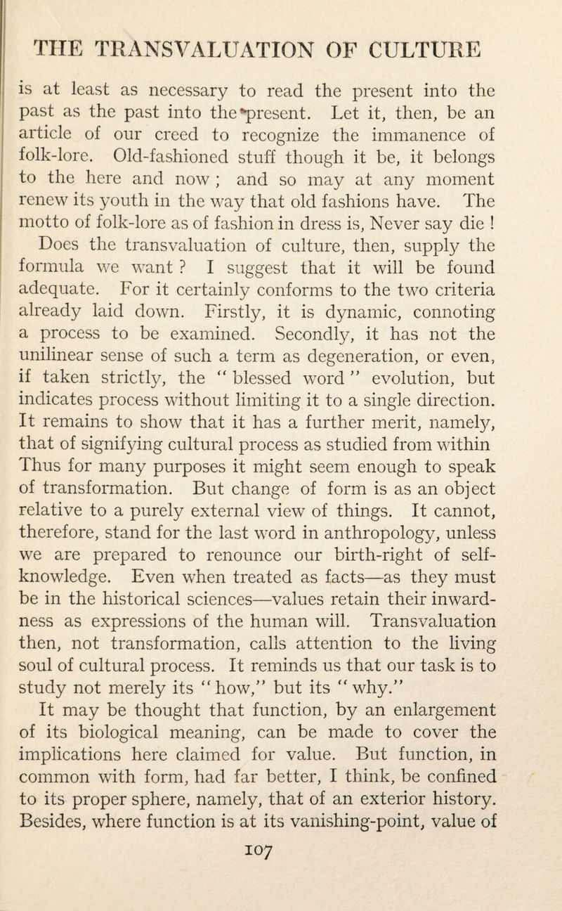 is at least as necessary to read the present into the past as the past into the’present. Let it, then, be an article of our creed to recognize the immanence of folk-lore. Old-fashioned stuff though it be, it belongs to the here and now ; and so may at any moment renew its youth in the way that old fashions have. The motto of folk-lore as of fashion in dress is, Never say die ! Does the transvaluation of culture, then, supply the formula we want ? I suggest that it will be found adequate. For it certainly conforms to the two criteria already laid down. Firstly, it is dynamic, connoting a process to be examined. Secondly, it has not the unilinear sense of such a term as degeneration, or even, if taken strictly, the “ blessed word ” evolution, but indicates process without limiting it to a single direction. It remains to show that it has a further merit, namely, that of signifying cultural process as studied from within Thus for many purposes it might seem enough to speak of transformation. But change of form is as an object relative to a purely external view of things. It cannot, therefore, stand for the last word in anthropology, unless we are prepared to renounce our birth-right of self- knowledge. Even when treated as facts—as they must be in the historical sciences—values retain their inward¬ ness as expressions of the human will. Transvaluation then, not transformation, calls attention to the living soul of cultural process. It reminds us that our task is to study not merely its “ how/’ but its “ why.” It may be thought that function, by an enlargement of its biological meaning, can be made to cover the implications here claimed for value. But function, in common with form, had far better, I think, be confined to its proper sphere, namely, that of an exterior history. Besides, where function is at its vanishing-point, value of