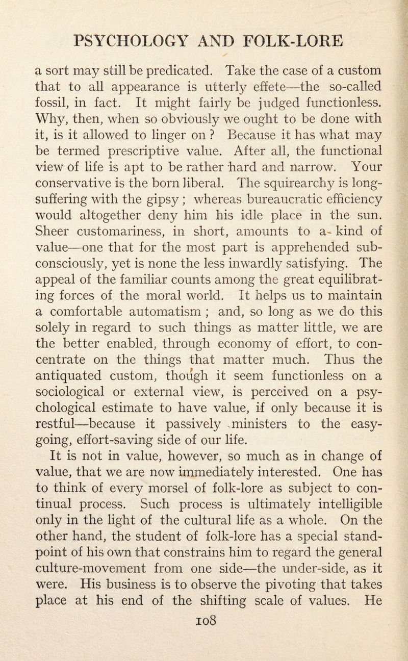 a sort may still be predicated. Take the case of a custom that to all appearance is utterly effete—the so-called fossil, in fact. It might fairly be judged functionless. Why, then, when so obviously we ought to be done with it, is it allowed to linger on ? Because it has what may be termed prescriptive value. After all, the functional view of life is apt to be rather hard and narrow. Your conservative is the born liberal. The squirearchy is long- suffering with the gipsy; whereas bureaucratic efficiency would altogether deny him his idle place in the sun. Sheer customariness, in short, amounts to a- kind of value—one that for the most part is apprehended sub¬ consciously, yet is none the less inwardly satisfying. The appeal of the familiar counts among the great equilibrat¬ ing forces of the moral world. It helps us to maintain a comfortable automatism ; and, so long as we do this solely in regard to such things as matter little, we are the better enabled, through economy of effort, to con¬ centrate on the things that matter much. Thus the antiquated custom, though it seem functionless on a sociological or external view, is perceived on a psy¬ chological estimate to have value, if only because it is restful—because it passively .ministers to the easy¬ going, effort-saving side of our life. It is not in value, however, so much as in change of value, that we are now immediately interested. One has to think of every morsel of folk-lore as subject to con¬ tinual process. Such process is ultimately intelligible only in the light of the cultural life as a whole. On the other hand, the student of folk-lore has a special stand¬ point of his own that constrains him to regard the general culture-movement from one side—the under-side, as it were. His business is to observe the pivoting that takes place at his end of the shifting scale of values. He