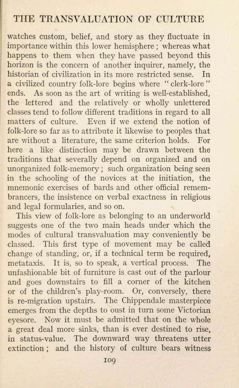 watches custom, belief, and story as they fluctuate in importance within this lower hemisphere ; whereas what happens to them when they have passed beyond this horizon is the concern of another inquirer, namely, the historian of civilization in its more restricted sense. In a civilized country folk-lore begins where “ clerk-lore ” ends. As soon as the art of writing is well-established, the lettered and the relatively or wholly unlettered classes tend to follow different traditions in regard to all matters of culture. Even if we extend the notion of folk-lore so far as to attribute it likewise to peoples that are without a literature, the same criterion holds. For here a like distinction may be drawn between the traditions that severally depend on organized and on unorganized folk-memory ; such organization being seen in the schooling of the novices at the initiation, the mnemonic exercises of bards and other official remem¬ brancers, the insistence on verbal exactness in religious and legal formularies, and so on. This view of folk-lore as belonging to an underworld suggests one of the two main heads under which the modes of cultural transvaluation may conveniently be classed. This first type of movement may be called change of standing, or, if a technical term be required, metataxis. It is, so to speak, a vertical process. The unfashionable bit of furniture is cast out of the parlour and goes downstairs to fill a comer of the kitchen or of the children’s play-room. Or, conversely, there is re-migration upstairs. The Chippendale masterpiece emerges from the depths to oust in turn some Victorian eyesore. Now it must be admitted that on the whole a great deal more sinks, than is ever destined to rise, in status-value. The downward way threatens utter extinction ; and the history of culture bears witness