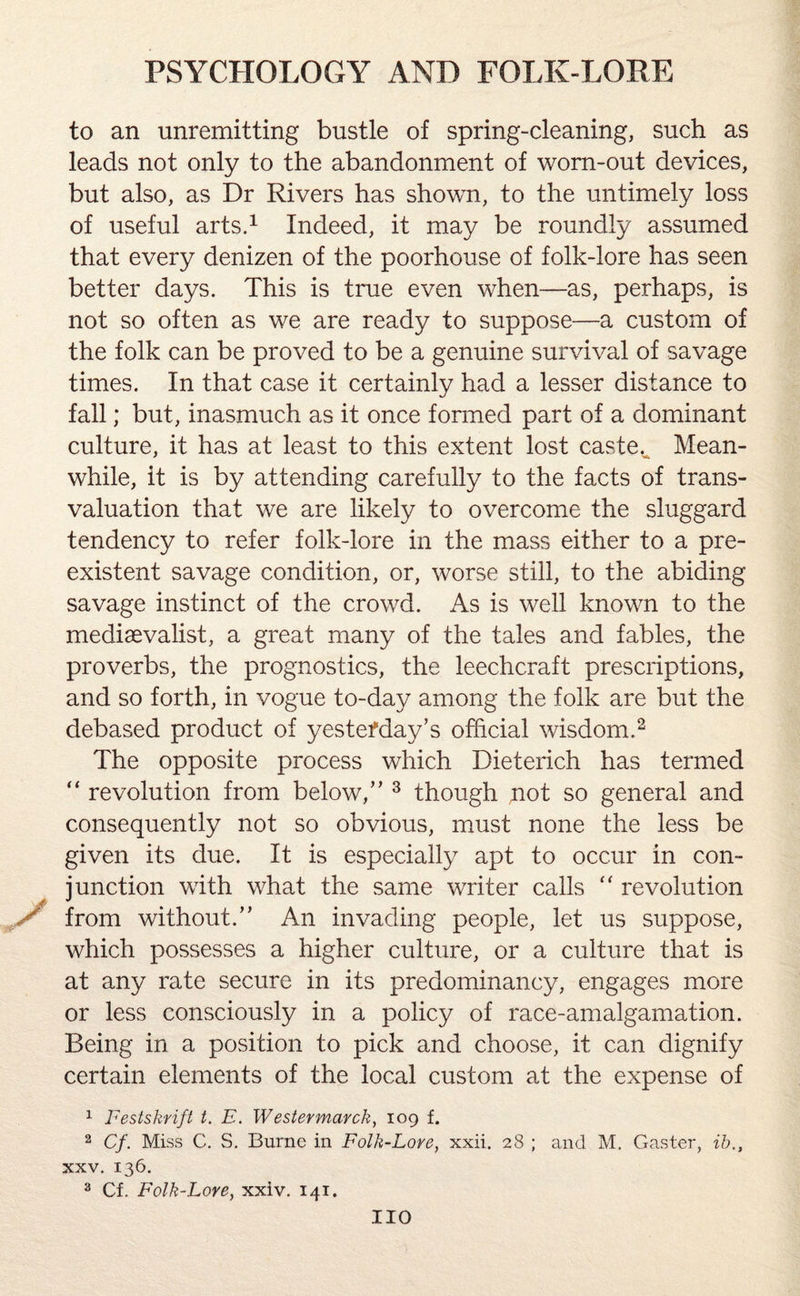 to an unremitting bustle of spring-cleaning, such as leads not only to the abandonment of worn-out devices, but also, as Dr Rivers has shown, to the untimely loss of useful arts.1 Indeed, it may be roundly assumed that every denizen of the poorhouse of folk-lore has seen better days. This is true even when—as, perhaps, is not so often as we are ready to suppose-—a custom of the folk can be proved to be a genuine survival of savage times. In that case it certainly had a lesser distance to fall; but, inasmuch as it once formed part of a dominant culture, it has at least to this extent lost caste. Mean- while, it is by attending carefully to the facts of trans¬ valuation that we are likely to overcome the sluggard tendency to refer folk-lore in the mass either to a pre¬ existent savage condition, or, worse still, to the abiding savage instinct of the crowd. As is well known to the medievalist, a great many of the tales and fables, the proverbs, the prognostics, the leechcraft prescriptions, and so forth, in vogue to-day among the folk are but the debased product of yesterday’s official wisdom.2 The opposite process which Dieterich has termed “ revolution from below,” 3 though not so general and consequently not so obvious, must none the less be given its due. It is especially apt to occur in con¬ junction with what the same writer calls “ revolution / from without.” An invading people, let us suppose, which possesses a higher culture, or a culture that is at any rate secure in its predominancy, engages more or less consciously in a policy of race-amalgamation. Being in a position to pick and choose, it can dignify certain elements of the local custom at the expense of 1 Festsknft t. E. Westermarck, 109 f. 2 Cf. Miss C. S. Burne in Folk-Lore, xxii. 28 ; and M. Caster, ib.t xxv. 136. 3 Cf. Folk-Lore, xxiv. 141. no