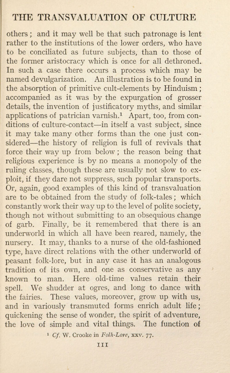 others; and it may well be that such patronage is lent rather to the institutions of the lower orders, who have to be conciliated as future subjects, than to those of the former aristocracy which is once for all dethroned. In such a case there occurs a process which may be named devulgarization. An illustration is to be found in the absorption of primitive cult-elements by Hinduism; accompanied as it was by the expurgation of grosser details, the invention of justificatory myths, and similar applications of patrician varnish.1 Apart, too, from con¬ ditions of culture-contact—in itself a vast subject, since it may take many other forms than the one just con¬ sidered—the history of religion is full of revivals that force their way up from below ; the reason being that religious experience is by no means a monopoly of the ruling classes, though these are usually not slow to ex¬ ploit, if they dare not suppress, such popular transports. Or, again, good examples of this kind of transvaluation are to be obtained from the study of folk-tales; which constantly work their way up to the level of polite society, though not without submitting to an obsequious change of garb. Finally, be it remembered that there is an underworld in which all have been reared, namely, the nursery. It may, thanks to a nurse of the old-fashioned type, have direct relations with the other underworld of peasant folk-lore, but in any case it has an analogous tradition of its own, and one as conservative as any known to man. Here old-time values retain their spell. We shudder at ogres, and long to dance with the fairies. These values, moreover, grow up with us, and in variously transmuted forms enrich adult life; quickening the sense of wonder, the spirit of adventure, the love of simple and vital things. The function of 1 Cf. W. Crooke in Folk-Lore, xxv. 77. Ill