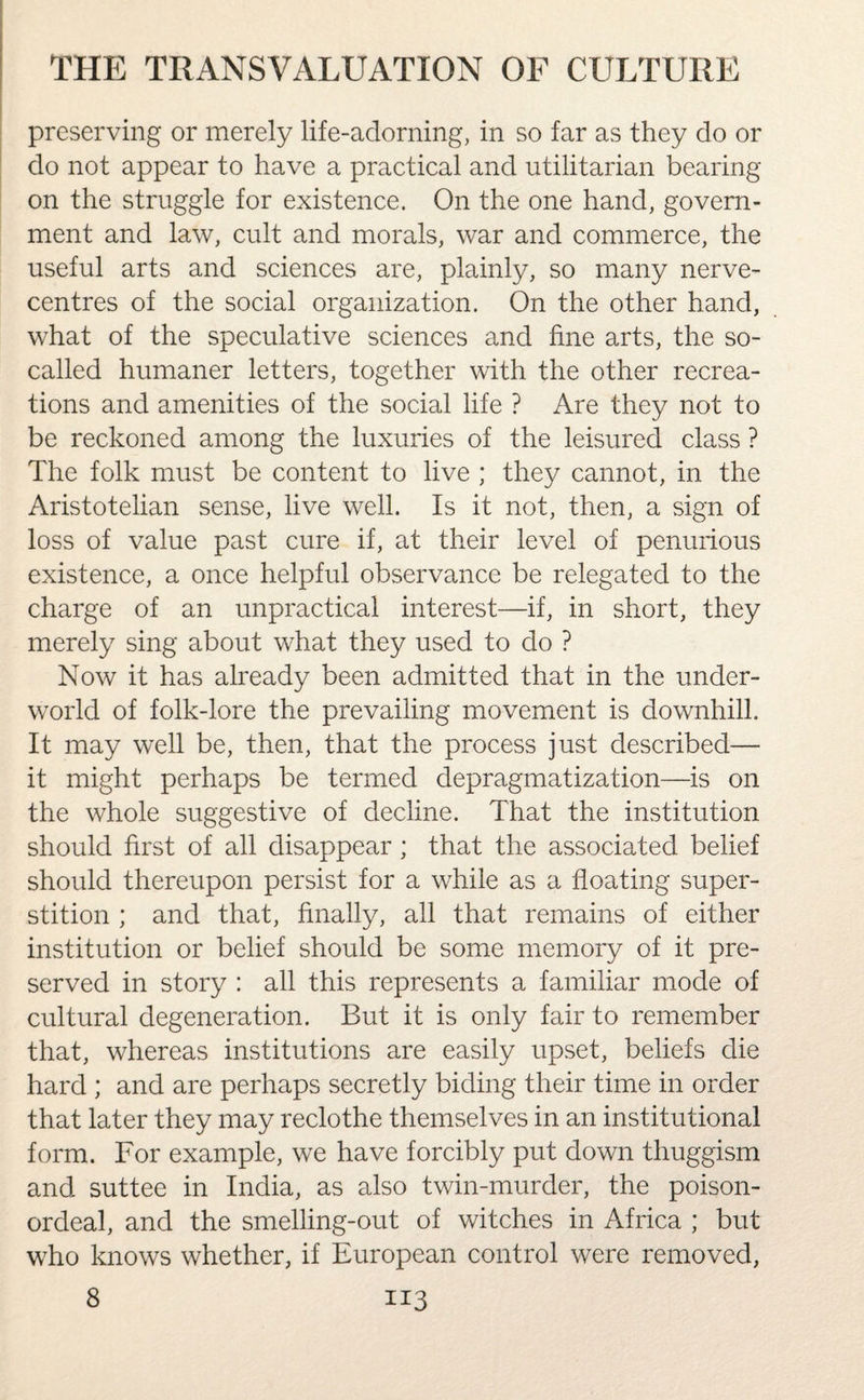 preserving or merely life-adorning, in so far as they do or do not appear to have a practical and utilitarian bearing on the struggle for existence. On the one hand, govern¬ ment and law, cult and morals, war and commerce, the useful arts and sciences are, plainly, so many nerve- centres of the social organization. On the other hand, what of the speculative sciences and fine arts, the so- called humaner letters, together with the other recrea¬ tions and amenities of the social life ? Are they not to be reckoned among the luxuries of the leisured class ? The folk must be content to live ; they cannot, in the Aristotelian sense, live well. Is it not, then, a sign of loss of value past cure if, at their level of penurious existence, a once helpful observance be relegated to the charge of an unpractical interest—if, in short, they merely sing about what they used to do ? Now it has already been admitted that in the under¬ world of folk-lore the prevailing movement is downhill. It may well be, then, that the process just described— it might perhaps be termed depragmatization—is on the whole suggestive of decline. That the institution should first of all disappear ; that the associated belief should thereupon persist for a while as a floating super¬ stition ; and that, finally, all that remains of either institution or belief should be some memory of it pre¬ served in story : all this represents a familiar mode of cultural degeneration. But it is only fair to remember that, whereas institutions are easily upset, beliefs die hard ; and are perhaps secretly biding their time in order that later they may reclothe themselves in an institutional form. For example, we have forcibly put down thuggism and suttee in India, as also twin-murder, the poison- ordeal, and the smelling-out of witches in Africa ; but who knows whether, if European control were removed,