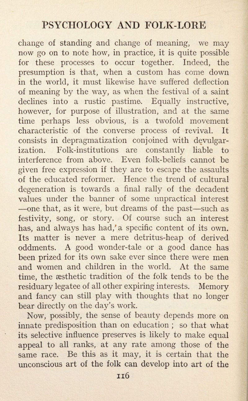 change of standing and change of meaning, we may now go on to note how, in practice, it is quite possible for these processes to occur together. Indeed, the presumption is that, when a custom has come down in the world, it must likewise have suffered deflection of meaning by the way, as when the festival of a saint declines into a rustic pastime-. Equally instructive, however, for purpose of illustration, and at the same time perhaps less obvious, is a twofold movement characteristic of the converse process of revival. It consists in depragmatization conjoined with devulgar¬ ization. Folk-institutions are constantly liable to interference from above. Even folk-beliefs cannot be given free expression if they are to escape the assaults of the educated reformer. Hence the trend of cultural degeneration is towards a final rally of the decadent values under the banner of some unpractical interest —one that, as it were, but dreams of the past—such as festivity, song, or story. Of course such an interest has, and always has had/a specific content of its own. Its matter is never a mere detritus-heap of derived oddments. A good wonder-tale or a good dance has been prized for its own sake ever since there were men and women and children in the world. At the same time, the aesthetic tradition of the folk tends to be the residuary legatee of all other expiring interests. Memory and fancy can still play with thoughts that no longer bear directly on the day’s work. Now, possibly, the sense of beauty depends more on innate predisposition than on education ; so that what its selective influence preserves is likely to make equal appeal to all ranks, at any rate among those of the same race. Be this as it may, it is certain that the unconscious art of the folk can develop into art of the